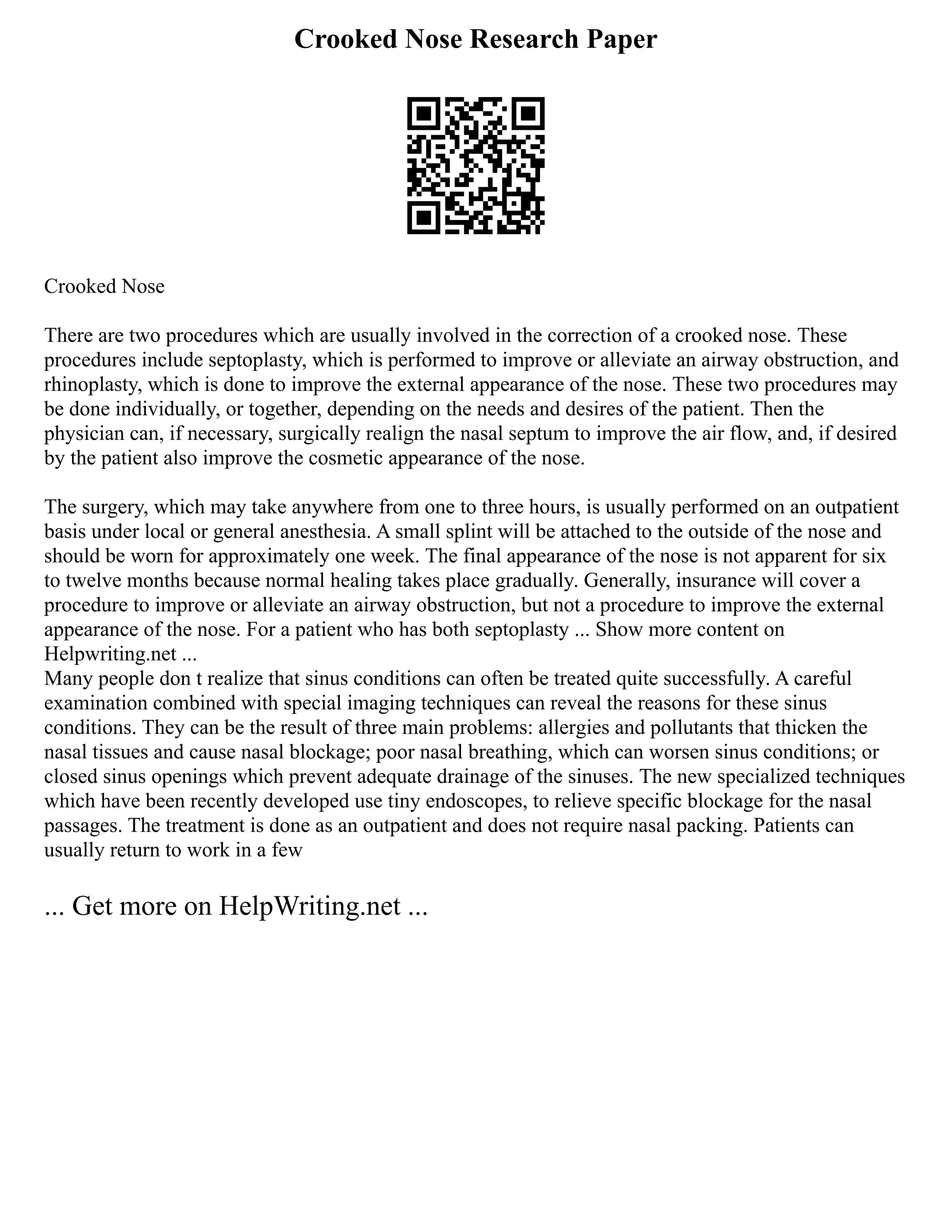 Crooked Nose Research Paper
Crooked Nose
There are two procedures which are usually involved in the correction of a crooked nose. These
procedures include septoplasty, which is performed to improve or alleviate an airway obstruction, and
rhinoplasty, which is done to improve the external appearance of the nose. These two procedures may
be done individually, or together, depending on the needs and desires of the patient. Then the
physician can, if necessary, surgically realign the nasal septum to improve the air flow, and, if desired
by the patient also improve the cosmetic appearance of the nose.
The surgery, which may take anywhere from one to three hours, is usually performed on an outpatient
basis under local or general anesthesia. A small splint will be attached to the outside of the nose and
should be worn for approximately one week. The final appearance of the nose is not apparent for six
to twelve months because normal healing takes place gradually. Generally, insurance will cover a
procedure to improve or alleviate an airway obstruction, but not a procedure to improve the external
appearance of the nose. For a patient who has both septoplasty ... Show more content on
Helpwriting.net ...
Many people don t realize that sinus conditions can often be treated quite successfully. A careful
examination combined with special imaging techniques can reveal the reasons for these sinus
conditions. They can be the result of three main problems: allergies and pollutants that thicken the
nasal tissues and cause nasal blockage; poor nasal breathing, which can worsen sinus conditions; or
closed sinus openings which prevent adequate drainage of the sinuses. The new specialized techniques
which have been recently developed use tiny endoscopes, to relieve specific blockage for the nasal
passages. The treatment is done as an outpatient and does not require nasal packing. Patients can
usually return to work in a few
... Get more on HelpWriting.net ...
 