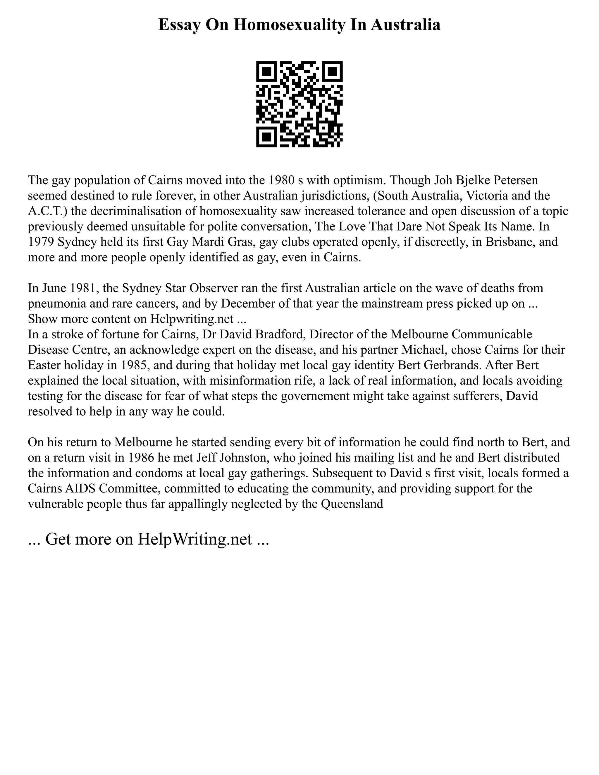 Essay On Homosexuality In Australia
The gay population of Cairns moved into the 1980 s with optimism. Though Joh Bjelke Petersen
seemed destined to rule forever, in other Australian jurisdictions, (South Australia, Victoria and the
A.C.T.) the decriminalisation of homosexuality saw increased tolerance and open discussion of a topic
previously deemed unsuitable for polite conversation, The Love That Dare Not Speak Its Name. In
1979 Sydney held its first Gay Mardi Gras, gay clubs operated openly, if discreetly, in Brisbane, and
more and more people openly identified as gay, even in Cairns.
In June 1981, the Sydney Star Observer ran the first Australian article on the wave of deaths from
pneumonia and rare cancers, and by December of that year the mainstream press picked up on ...
Show more content on Helpwriting.net ...
In a stroke of fortune for Cairns, Dr David Bradford, Director of the Melbourne Communicable
Disease Centre, an acknowledge expert on the disease, and his partner Michael, chose Cairns for their
Easter holiday in 1985, and during that holiday met local gay identity Bert Gerbrands. After Bert
explained the local situation, with misinformation rife, a lack of real information, and locals avoiding
testing for the disease for fear of what steps the governement might take against sufferers, David
resolved to help in any way he could.
On his return to Melbourne he started sending every bit of information he could find north to Bert, and
on a return visit in 1986 he met Jeff Johnston, who joined his mailing list and he and Bert distributed
the information and condoms at local gay gatherings. Subsequent to David s first visit, locals formed a
Cairns AIDS Committee, committed to educating the community, and providing support for the
vulnerable people thus far appallingly neglected by the Queensland
... Get more on HelpWriting.net ...
 