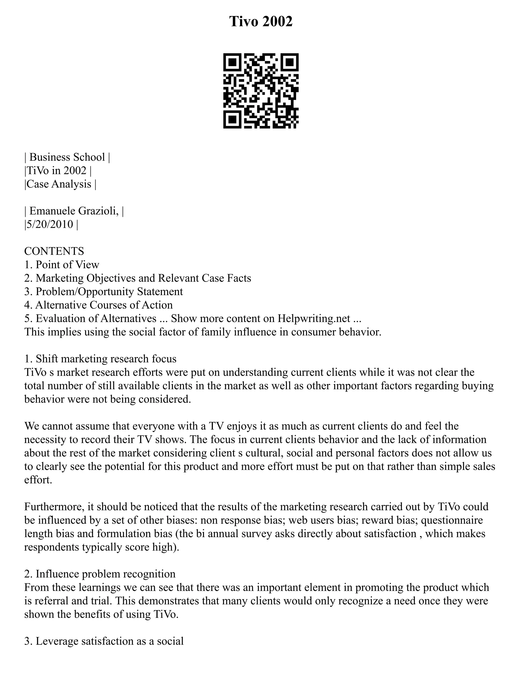 Tivo 2002
| Business School |
|TiVo in 2002 |
|Case Analysis |
| Emanuele Grazioli, |
|5/20/2010 |
CONTENTS
1. Point of View
2. Marketing Objectives and Relevant Case Facts
3. Problem/Opportunity Statement
4. Alternative Courses of Action
5. Evaluation of Alternatives ... Show more content on Helpwriting.net ...
This implies using the social factor of family influence in consumer behavior.
1. Shift marketing research focus
TiVo s market research efforts were put on understanding current clients while it was not clear the
total number of still available clients in the market as well as other important factors regarding buying
behavior were not being considered.
We cannot assume that everyone with a TV enjoys it as much as current clients do and feel the
necessity to record their TV shows. The focus in current clients behavior and the lack of information
about the rest of the market considering client s cultural, social and personal factors does not allow us
to clearly see the potential for this product and more effort must be put on that rather than simple sales
effort.
Furthermore, it should be noticed that the results of the marketing research carried out by TiVo could
be influenced by a set of other biases: non response bias; web users bias; reward bias; questionnaire
length bias and formulation bias (the bi annual survey asks directly about satisfaction , which makes
respondents typically score high).
2. Influence problem recognition
From these learnings we can see that there was an important element in promoting the product which
is referral and trial. This demonstrates that many clients would only recognize a need once they were
shown the benefits of using TiVo.
3. Leverage satisfaction as a social
 