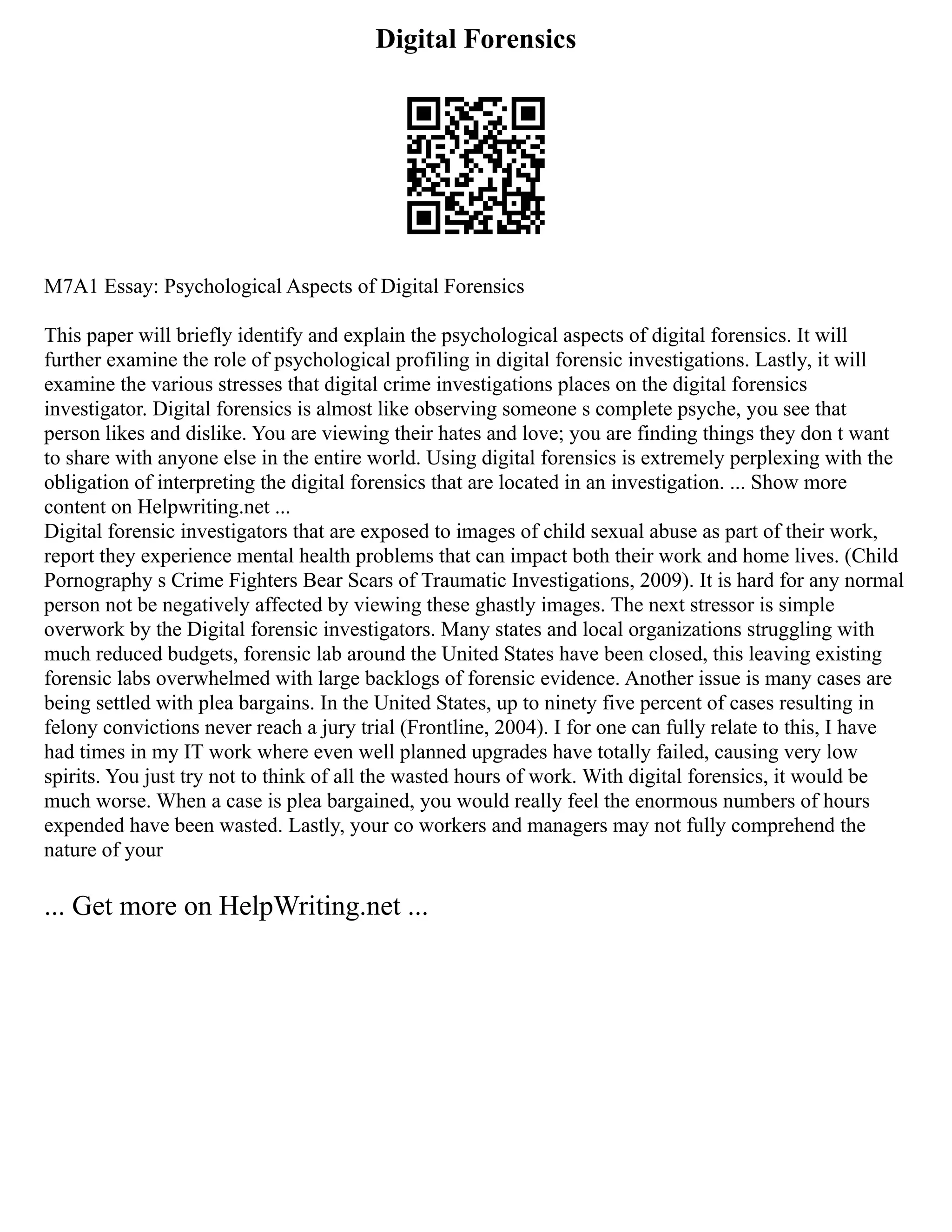 Digital Forensics
M7A1 Essay: Psychological Aspects of Digital Forensics
This paper will briefly identify and explain the psychological aspects of digital forensics. It will
further examine the role of psychological profiling in digital forensic investigations. Lastly, it will
examine the various stresses that digital crime investigations places on the digital forensics
investigator. Digital forensics is almost like observing someone s complete psyche, you see that
person likes and dislike. You are viewing their hates and love; you are finding things they don t want
to share with anyone else in the entire world. Using digital forensics is extremely perplexing with the
obligation of interpreting the digital forensics that are located in an investigation. ... Show more
content on Helpwriting.net ...
Digital forensic investigators that are exposed to images of child sexual abuse as part of their work,
report they experience mental health problems that can impact both their work and home lives. (Child
Pornography s Crime Fighters Bear Scars of Traumatic Investigations, 2009). It is hard for any normal
person not be negatively affected by viewing these ghastly images. The next stressor is simple
overwork by the Digital forensic investigators. Many states and local organizations struggling with
much reduced budgets, forensic lab around the United States have been closed, this leaving existing
forensic labs overwhelmed with large backlogs of forensic evidence. Another issue is many cases are
being settled with plea bargains. In the United States, up to ninety five percent of cases resulting in
felony convictions never reach a jury trial (Frontline, 2004). I for one can fully relate to this, I have
had times in my IT work where even well planned upgrades have totally failed, causing very low
spirits. You just try not to think of all the wasted hours of work. With digital forensics, it would be
much worse. When a case is plea bargained, you would really feel the enormous numbers of hours
expended have been wasted. Lastly, your co workers and managers may not fully comprehend the
nature of your
... Get more on HelpWriting.net ...
 
