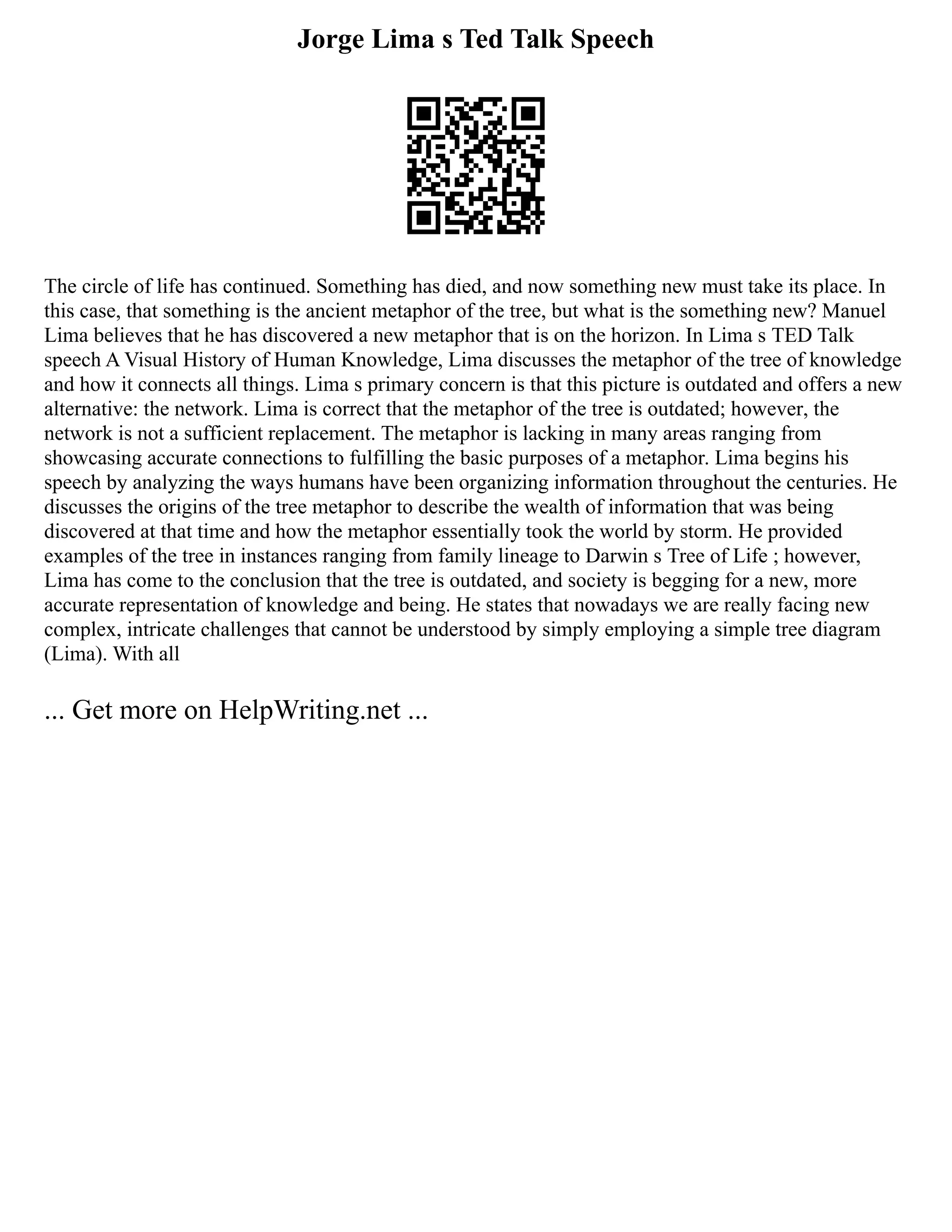 Jorge Lima s Ted Talk Speech
The circle of life has continued. Something has died, and now something new must take its place. In
this case, that something is the ancient metaphor of the tree, but what is the something new? Manuel
Lima believes that he has discovered a new metaphor that is on the horizon. In Lima s TED Talk
speech A Visual History of Human Knowledge, Lima discusses the metaphor of the tree of knowledge
and how it connects all things. Lima s primary concern is that this picture is outdated and offers a new
alternative: the network. Lima is correct that the metaphor of the tree is outdated; however, the
network is not a sufficient replacement. The metaphor is lacking in many areas ranging from
showcasing accurate connections to fulfilling the basic purposes of a metaphor. Lima begins his
speech by analyzing the ways humans have been organizing information throughout the centuries. He
discusses the origins of the tree metaphor to describe the wealth of information that was being
discovered at that time and how the metaphor essentially took the world by storm. He provided
examples of the tree in instances ranging from family lineage to Darwin s Tree of Life ; however,
Lima has come to the conclusion that the tree is outdated, and society is begging for a new, more
accurate representation of knowledge and being. He states that nowadays we are really facing new
complex, intricate challenges that cannot be understood by simply employing a simple tree diagram
(Lima). With all
... Get more on HelpWriting.net ...
 