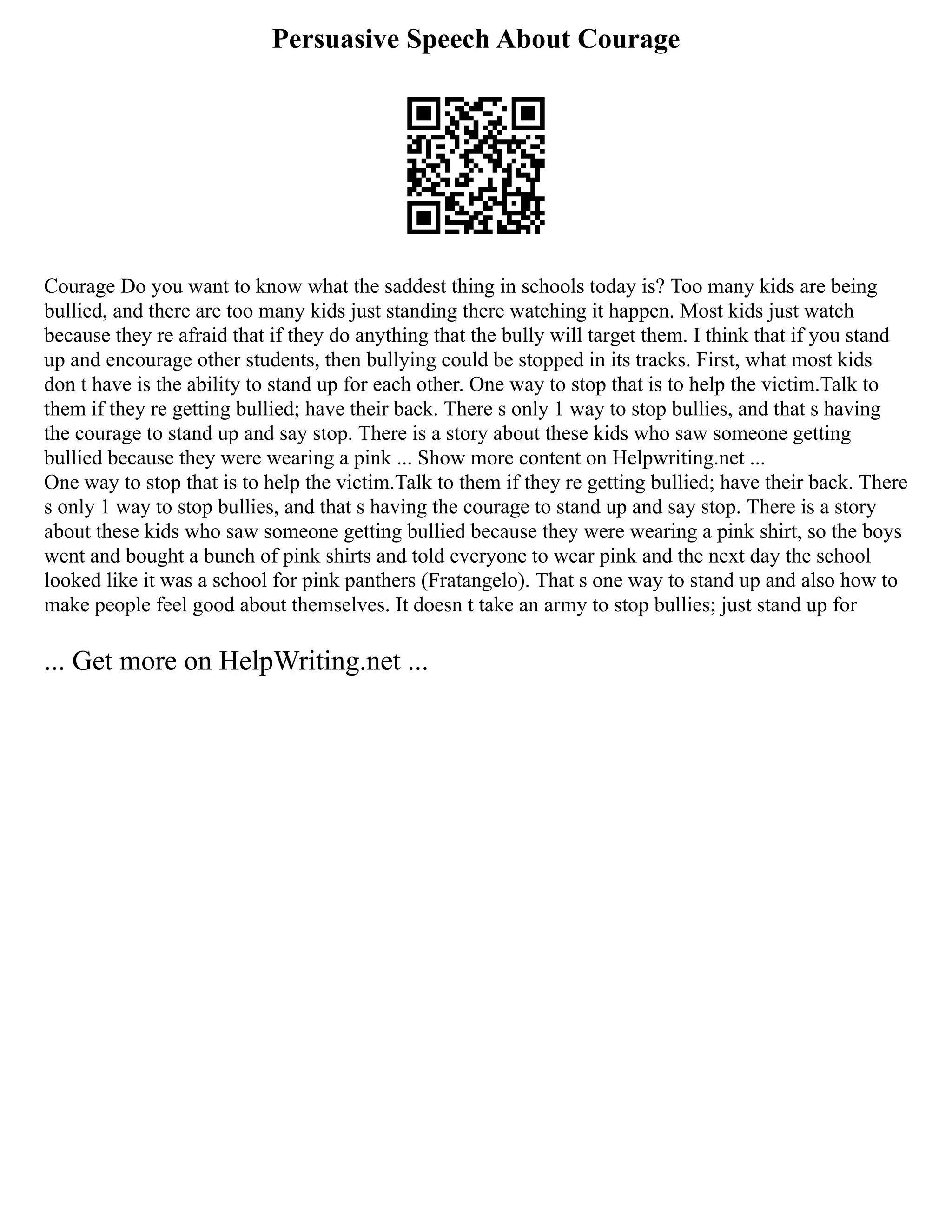 Persuasive Speech About Courage
Courage Do you want to know what the saddest thing in schools today is? Too many kids are being
bullied, and there are too many kids just standing there watching it happen. Most kids just watch
because they re afraid that if they do anything that the bully will target them. I think that if you stand
up and encourage other students, then bullying could be stopped in its tracks. First, what most kids
don t have is the ability to stand up for each other. One way to stop that is to help the victim.Talk to
them if they re getting bullied; have their back. There s only 1 way to stop bullies, and that s having
the courage to stand up and say stop. There is a story about these kids who saw someone getting
bullied because they were wearing a pink ... Show more content on Helpwriting.net ...
One way to stop that is to help the victim.Talk to them if they re getting bullied; have their back. There
s only 1 way to stop bullies, and that s having the courage to stand up and say stop. There is a story
about these kids who saw someone getting bullied because they were wearing a pink shirt, so the boys
went and bought a bunch of pink shirts and told everyone to wear pink and the next day the school
looked like it was a school for pink panthers (Fratangelo). That s one way to stand up and also how to
make people feel good about themselves. It doesn t take an army to stop bullies; just stand up for
... Get more on HelpWriting.net ...
 
