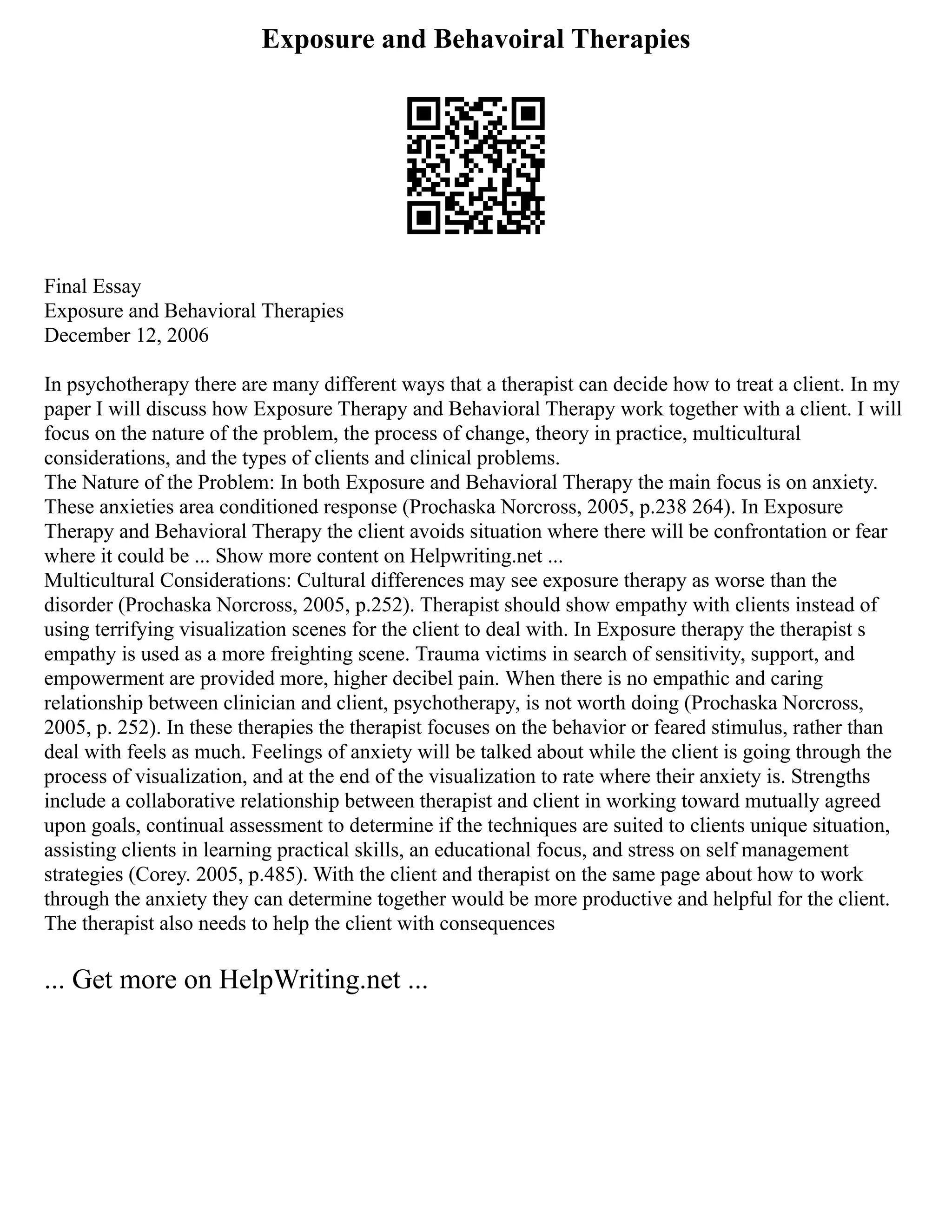 Exposure and Behavoiral Therapies
Final Essay
Exposure and Behavioral Therapies
December 12, 2006
In psychotherapy there are many different ways that a therapist can decide how to treat a client. In my
paper I will discuss how Exposure Therapy and Behavioral Therapy work together with a client. I will
focus on the nature of the problem, the process of change, theory in practice, multicultural
considerations, and the types of clients and clinical problems.
The Nature of the Problem: In both Exposure and Behavioral Therapy the main focus is on anxiety.
These anxieties area conditioned response (Prochaska Norcross, 2005, p.238 264). In Exposure
Therapy and Behavioral Therapy the client avoids situation where there will be confrontation or fear
where it could be ... Show more content on Helpwriting.net ...
Multicultural Considerations: Cultural differences may see exposure therapy as worse than the
disorder (Prochaska Norcross, 2005, p.252). Therapist should show empathy with clients instead of
using terrifying visualization scenes for the client to deal with. In Exposure therapy the therapist s
empathy is used as a more freighting scene. Trauma victims in search of sensitivity, support, and
empowerment are provided more, higher decibel pain. When there is no empathic and caring
relationship between clinician and client, psychotherapy, is not worth doing (Prochaska Norcross,
2005, p. 252). In these therapies the therapist focuses on the behavior or feared stimulus, rather than
deal with feels as much. Feelings of anxiety will be talked about while the client is going through the
process of visualization, and at the end of the visualization to rate where their anxiety is. Strengths
include a collaborative relationship between therapist and client in working toward mutually agreed
upon goals, continual assessment to determine if the techniques are suited to clients unique situation,
assisting clients in learning practical skills, an educational focus, and stress on self management
strategies (Corey. 2005, p.485). With the client and therapist on the same page about how to work
through the anxiety they can determine together would be more productive and helpful for the client.
The therapist also needs to help the client with consequences
... Get more on HelpWriting.net ...
 