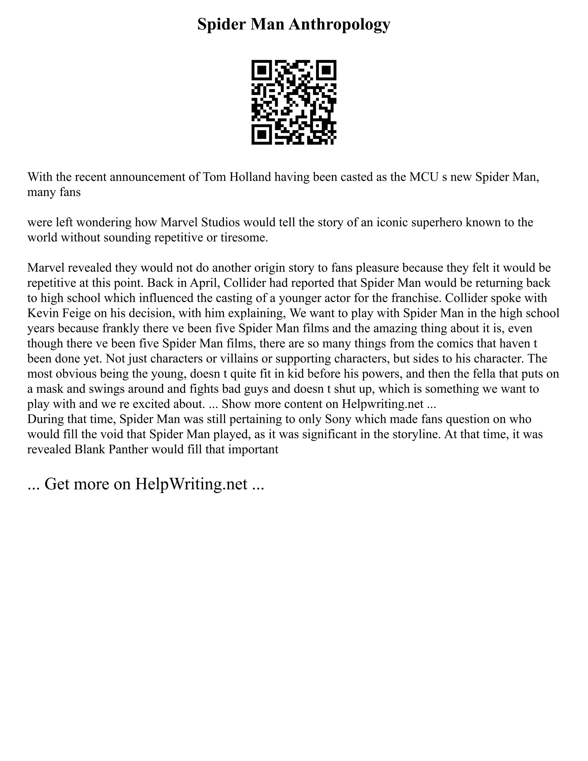 Spider Man Anthropology
With the recent announcement of Tom Holland having been casted as the MCU s new Spider Man,
many fans
were left wondering how Marvel Studios would tell the story of an iconic superhero known to the
world without sounding repetitive or tiresome.
Marvel revealed they would not do another origin story to fans pleasure because they felt it would be
repetitive at this point. Back in April, Collider had reported that Spider Man would be returning back
to high school which influenced the casting of a younger actor for the franchise. Collider spoke with
Kevin Feige on his decision, with him explaining, We want to play with Spider Man in the high school
years because frankly there ve been five Spider Man films and the amazing thing about it is, even
though there ve been five Spider Man films, there are so many things from the comics that haven t
been done yet. Not just characters or villains or supporting characters, but sides to his character. The
most obvious being the young, doesn t quite fit in kid before his powers, and then the fella that puts on
a mask and swings around and fights bad guys and doesn t shut up, which is something we want to
play with and we re excited about. ... Show more content on Helpwriting.net ...
During that time, Spider Man was still pertaining to only Sony which made fans question on who
would fill the void that Spider Man played, as it was significant in the storyline. At that time, it was
revealed Blank Panther would fill that important
... Get more on HelpWriting.net ...
 