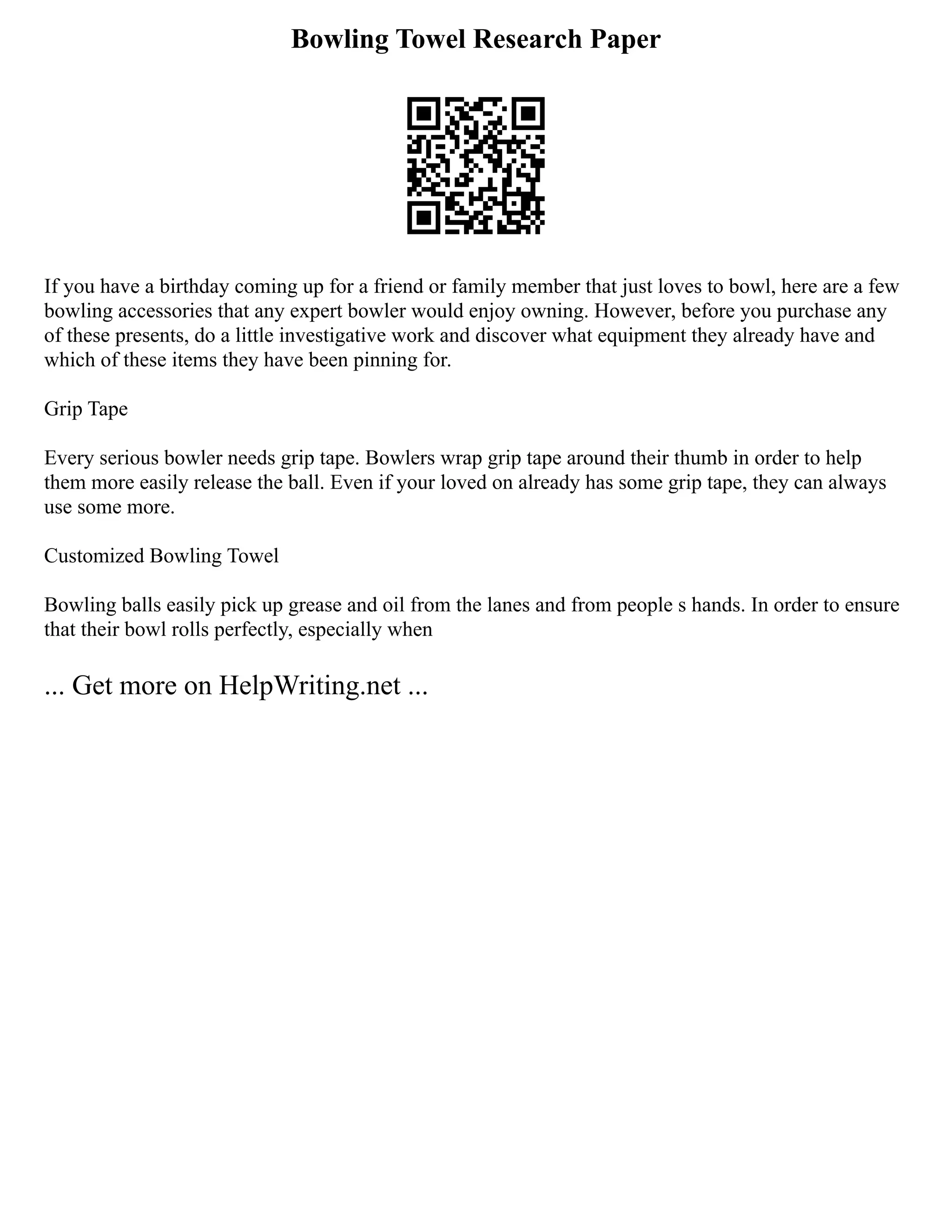 Bowling Towel Research Paper
If you have a birthday coming up for a friend or family member that just loves to bowl, here are a few
bowling accessories that any expert bowler would enjoy owning. However, before you purchase any
of these presents, do a little investigative work and discover what equipment they already have and
which of these items they have been pinning for.
Grip Tape
Every serious bowler needs grip tape. Bowlers wrap grip tape around their thumb in order to help
them more easily release the ball. Even if your loved on already has some grip tape, they can always
use some more.
Customized Bowling Towel
Bowling balls easily pick up grease and oil from the lanes and from people s hands. In order to ensure
that their bowl rolls perfectly, especially when
... Get more on HelpWriting.net ...
 