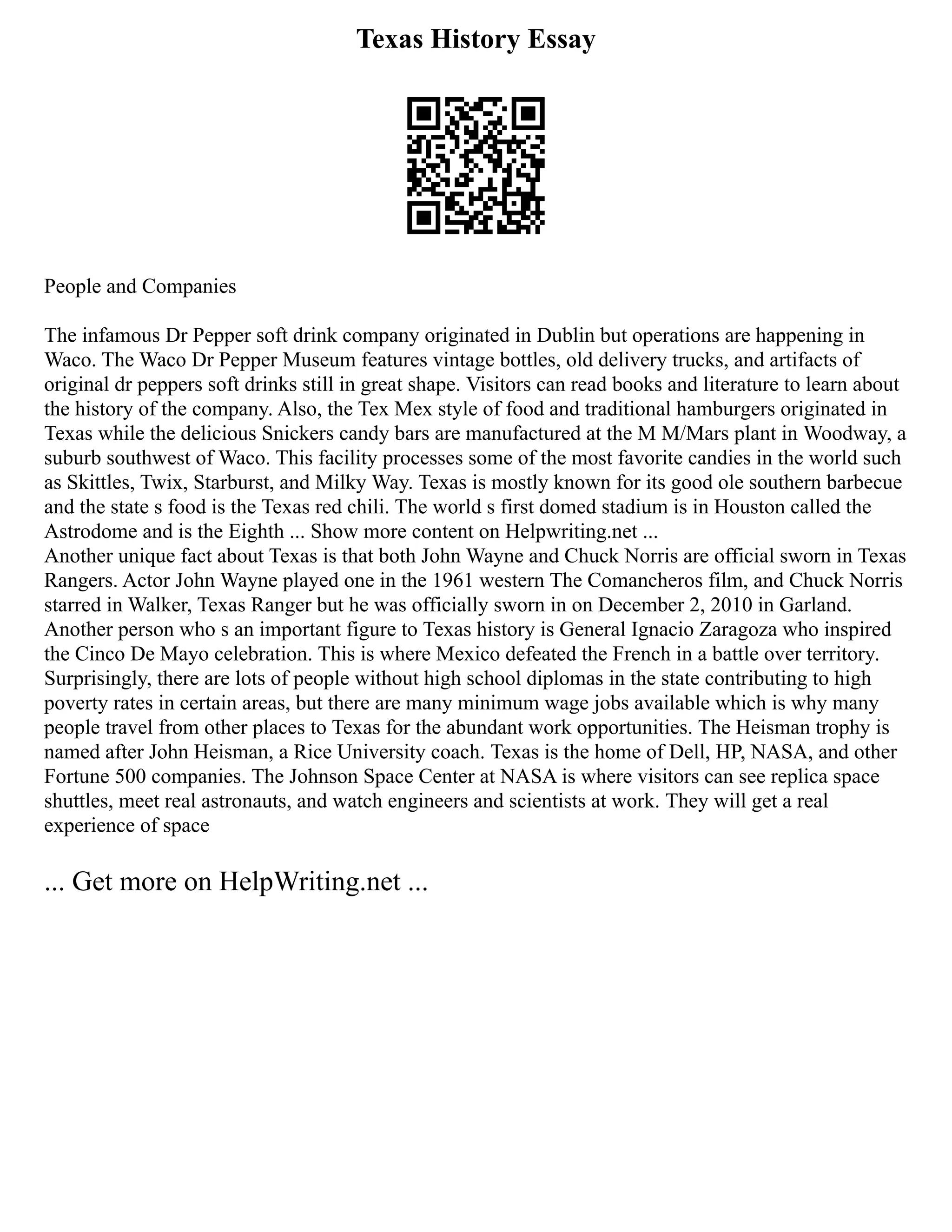 Texas History Essay
People and Companies
The infamous Dr Pepper soft drink company originated in Dublin but operations are happening in
Waco. The Waco Dr Pepper Museum features vintage bottles, old delivery trucks, and artifacts of
original dr peppers soft drinks still in great shape. Visitors can read books and literature to learn about
the history of the company. Also, the Tex Mex style of food and traditional hamburgers originated in
Texas while the delicious Snickers candy bars are manufactured at the M M/Mars plant in Woodway, a
suburb southwest of Waco. This facility processes some of the most favorite candies in the world such
as Skittles, Twix, Starburst, and Milky Way. Texas is mostly known for its good ole southern barbecue
and the state s food is the Texas red chili. The world s first domed stadium is in Houston called the
Astrodome and is the Eighth ... Show more content on Helpwriting.net ...
Another unique fact about Texas is that both John Wayne and Chuck Norris are official sworn in Texas
Rangers. Actor John Wayne played one in the 1961 western The Comancheros film, and Chuck Norris
starred in Walker, Texas Ranger but he was officially sworn in on December 2, 2010 in Garland.
Another person who s an important figure to Texas history is General Ignacio Zaragoza who inspired
the Cinco De Mayo celebration. This is where Mexico defeated the French in a battle over territory.
Surprisingly, there are lots of people without high school diplomas in the state contributing to high
poverty rates in certain areas, but there are many minimum wage jobs available which is why many
people travel from other places to Texas for the abundant work opportunities. The Heisman trophy is
named after John Heisman, a Rice University coach. Texas is the home of Dell, HP, NASA, and other
Fortune 500 companies. The Johnson Space Center at NASA is where visitors can see replica space
shuttles, meet real astronauts, and watch engineers and scientists at work. They will get a real
experience of space
... Get more on HelpWriting.net ...
 