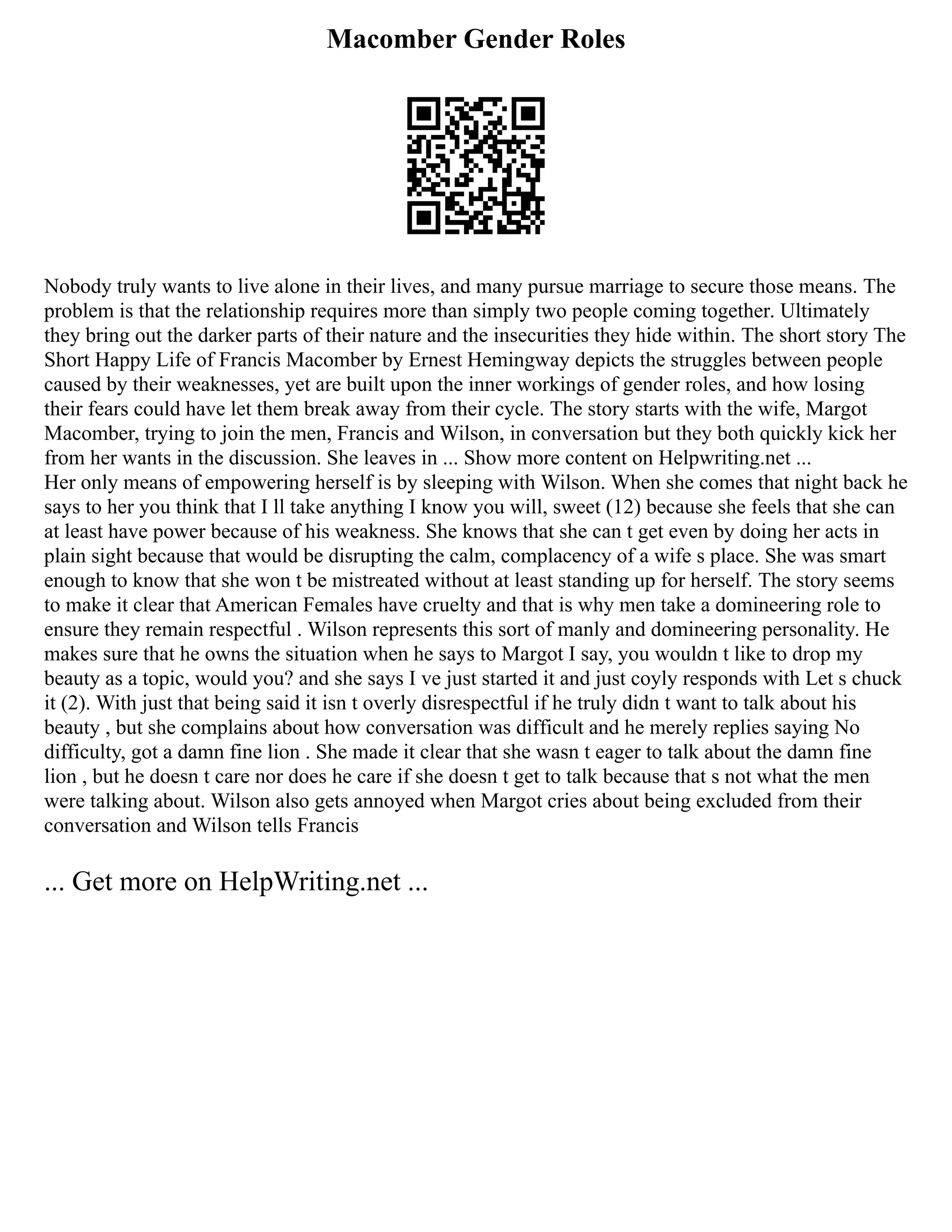Macomber Gender Roles
Nobody truly wants to live alone in their lives, and many pursue marriage to secure those means. The
problem is that the relationship requires more than simply two people coming together. Ultimately
they bring out the darker parts of their nature and the insecurities they hide within. The short story The
Short Happy Life of Francis Macomber by Ernest Hemingway depicts the struggles between people
caused by their weaknesses, yet are built upon the inner workings of gender roles, and how losing
their fears could have let them break away from their cycle. The story starts with the wife, Margot
Macomber, trying to join the men, Francis and Wilson, in conversation but they both quickly kick her
from her wants in the discussion. She leaves in ... Show more content on Helpwriting.net ...
Her only means of empowering herself is by sleeping with Wilson. When she comes that night back he
says to her you think that I ll take anything I know you will, sweet (12) because she feels that she can
at least have power because of his weakness. She knows that she can t get even by doing her acts in
plain sight because that would be disrupting the calm, complacency of a wife s place. She was smart
enough to know that she won t be mistreated without at least standing up for herself. The story seems
to make it clear that American Females have cruelty and that is why men take a domineering role to
ensure they remain respectful . Wilson represents this sort of manly and domineering personality. He
makes sure that he owns the situation when he says to Margot I say, you wouldn t like to drop my
beauty as a topic, would you? and she says I ve just started it and just coyly responds with Let s chuck
it (2). With just that being said it isn t overly disrespectful if he truly didn t want to talk about his
beauty , but she complains about how conversation was difficult and he merely replies saying No
difficulty, got a damn fine lion . She made it clear that she wasn t eager to talk about the damn fine
lion , but he doesn t care nor does he care if she doesn t get to talk because that s not what the men
were talking about. Wilson also gets annoyed when Margot cries about being excluded from their
conversation and Wilson tells Francis
... Get more on HelpWriting.net ...
 
