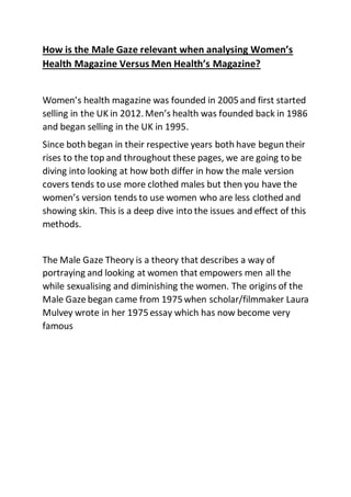 How is the Male Gaze relevant when analysing Women’s
Health Magazine Versus Men Health’s Magazine?
Women’s health magazine was founded in 2005and first started
selling in the UK in 2012.Men’s health was founded back in 1986
and began selling in the UK in 1995.
Since both began in their respective years both have begun their
rises to the top and throughout these pages, we are going to be
diving into looking at how both differ in how the male version
covers tends to use more clothed males but then you have the
women’s version tends to use women who are less clothed and
showing skin. This is a deep dive into the issues and effect of this
methods.
The Male Gaze Theory is a theory that describes a way of
portraying and looking at women that empowers men all the
while sexualising and diminishing the women. The origins of the
Male Gaze began came from 1975when scholar/filmmaker Laura
Mulvey wrote in her 1975essay which has now become very
famous