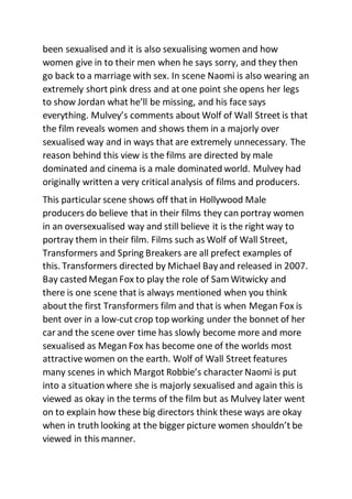 been sexualised and it is also sexualising women and how
women give in to their men when he says sorry, and they then
go back to a marriage with sex. In scene Naomi is also wearing an
extremely short pink dress and at one point she opens her legs
to show Jordan what he’ll be missing, and his face says
everything. Mulvey’s comments about Wolf of Wall Street is that
the film reveals women and shows them in a majorly over
sexualised way and in ways that are extremely unnecessary. The
reason behind this view is the films are directed by male
dominated and cinema is a male dominated world. Mulvey had
originally written a very critical analysis of films and producers.
This particular scene shows off that in Hollywood Male
producers do believe that in their films they can portray women
in an oversexualised way and still believe it is the right way to
portray them in their film. Films such as Wolf of Wall Street,
Transformers and Spring Breakers are all prefect examples of
this. Transformers directed by Michael Bay and released in 2007.
Bay casted Megan Fox to play the role of Sam Witwicky and
there is one scene that is always mentioned when you think
about the first Transformers film and that is when Megan Fox is
bent over in a low-cut crop top working under the bonnet of her
car and the scene over time has slowly become more and more
sexualised as Megan Fox has become one of the worlds most
attractive women on the earth. Wolf of Wall Street features
many scenes in which Margot Robbie’s character Naomi is put
into a situation where she is majorly sexualised and again this is
viewed as okay in the terms of the film but as Mulvey later went
on to explain how these big directors think these ways are okay
when in truth looking at the bigger picture women shouldn’t be
viewed in this manner.
 