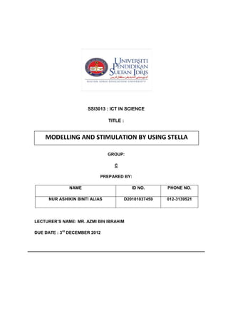 SSI3013 : ICT IN SCIENCE

                                TITLE :


    MODELLING AND STIMULATION BY USING STELLA

                                GROUP:

                                  C

                            PREPARED BY:

              NAME                           ID NO.      PHONE NO.

      NUR ASHIKIN BINTI ALIAS             D20101037459   012-3139521




LECTURER’S NAME: MR. AZMI BIN IBRAHIM

DUE DATE : 3rd DECEMBER 2012
 