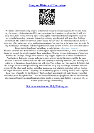 Essay on History of Terrorism
We define terrorism as using force to influence or change a political decision. Given that there
may be an array of situations the U.S. government and the American people are faced with on a
daily basis, most would probably agree in saying that terrorism is the most imperative issue we
are not only becoming victims to, but are interminably asked to deal with as well as finding a
solution for. The history of terrorism can be traced back as far as the French revolution. Some of
these acts of terrorism only seem as distant reminders of our past, but at the same time, are not a far
cry from today's brutal acts; and although these acts seem distant, it doesn't also mean they are no
longer in the thoughts of individuals in today's time....show more content...
As far as terrorism and these terrorists extensive plots against other countries, a more in depth look
should go towards the social aspect of these individuals. This is a big part in the cause of terrorism.
Some of the findings, through brief research, may suggest oppression is related with terrorism.
Another term that could be used and may be more appropriate in this case would be the term
totalism. A totalistic individual is one who sees themselves as being oppressed, and basically will
justify his or her actions through their own self–pity. This perhaps may be a cynical definition, but
the average person who is picked on by a tall muscular bully may not always resent tall muscular
people. On the other hand, another individual as opposed to a totalistic individual will not forgive
nor forget this type of person. They may also be extremely prone to making horrific attacks against
these types of people. So far this theory has been fairly consistent with major tragic events that
have taken place throughout time. There are many different ways people are affected and there are
also many different ways people are raised and taught at a young age that this is a way of life, so
without proper therapy or counseling,
Get more content on HelpWriting.net
 