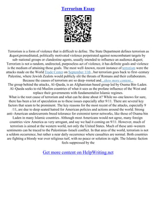 Terrorism Essay
Terrorism is a form of violence that is difficult to define. The State Department defines terrorism as
"premeditated, politically motivated violence perpetrated against noncombatant targets by
sub–national groups or clandestine agents, usually intended to influence an audience."
Terrorism is not a random, undirected, purposeless act of violence, it has definite goals and violence
is the medium of attaining those goals. The most well–known, recent instance of terrorism were the
attacks made on the World Trade Center on September 11th , but terrorism goes back to first–century
Palestine, where Jewish Zealots would publicly slit the throats of Romans and their collaborators.
Because the causes of terrorism are so deep–rooted and...show more content...
The group behind the attacks, Al–Qaeda, is an Afghanistan based group led by Osama Bin–Laden.
Al–Qaeda seeks to rid Muslim countries of what it sees as the profane influence of the West and
replace their governments with fundamentalist Islamic regimes.
What is the root cause of terrorism and what can be done about it? While no–one knows for sure,
there has been a lot of speculation as to these issues especially after 9/11. There are several key
factors that seam to be prominent. The key reasons for the most recent of the attacks, especially 9
/11, are due to deep seated hatred for American policies and actions around the world. Strong
anti–American undercurrents breed tolerance for extremist terror networks, like those of Osama bin
Laden in many Islamic countries. Although most Americans would not agree, many foreign
countries view America as very arrogant, and say we had it coming on 9/11. However, much of
terrorism is aimed at the western world, not only the United States. Much of these anti–western
sentiments can be traced to the Palestinian–Israeli conflict. In that area of the world, terrorism is not
a seldom occurrence, but rather a near daily occurrence where casualties are normal. Both countries
are fighting a bloody war over religious turf, with no peace or solution in sight. The Islamic faction
feels suppressed by the
Get more content on HelpWriting.net
 