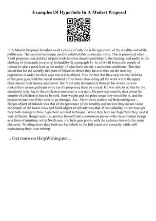 Examples Of Hyperbole In A Modest Proposal
In A Modest Proposal Jonathan swift s choice of ridicule is the ignorance of the wealthy and of the
politicians. The satirical technique used to establish this is socratic irony. This is presented when
Swift proposes that children of poor Irish families should contribute to the feeding, and partly to the
clothing of thousands to revamp Ireland(Swift, paragraph 4) . In all Swift forces the people of
ireland to take a good look at the reality of what their society s economic conditions. The idea
stated that for the socially rich part of ireland to thrive they have to feed on the starving
population in order for their own survival is absurd. Plus the fact that they only eat the children
of the poor goes with the social standard of the lower class doing all the work while the upper
class abuses their money and power. Swift not only dehumanize through his words, he also
makes them as insignificant as he can by proposing them as a meal. He was able to do this by the
constantly referring to the children as numbers in a system. He provides specific data about the
number of children in line to be sold, their weight and the price range they would be in, and the
projected outcome if this were to go through. An... Show more content on Helpwriting.net ...
Borges object of ridicule was that of the ignorance of the wealthy and on how they do not value
the people of the lower class and Swift object of ridicule was that of individuality of one man yet
they both manage to have hyperbole satirical technique. While they both use hyperbole they used it
very different. Borges uses it to portray himself into a monstrous person who views human beings
as a form of nutrition, while Swift uses it to help gain points with the audience towards the main
character. Winding down they both use hyperbole to the full extent and correctly while still
maintaining their own writing
... Get more on HelpWriting.net ...
 