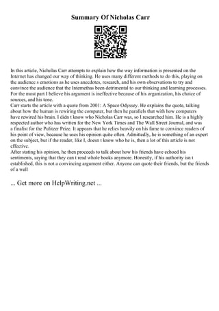 Summary Of Nicholas Carr
In this article, Nicholas Carr attempts to explain how the way information is presented on the
Internet has changed our way of thinking. He uses many different methods to do this, playing on
the audience s emotions as he uses anecdotes, research, and his own observations to try and
convince the audience that the Internethas been detrimental to our thinking and learning processes.
For the most part I believe his argument is ineffective because of his organization, his choice of
sources, and his tone.
Carr starts the article with a quote from 2001: A Space Odyssey. He explains the quote, talking
about how the human is rewiring the computer, but then he parallels that with how computers
have rewired his brain. I didn t know who Nicholas Carr was, so I researched him. He is a highly
respected author who has written for the New York Times and The Wall Street Journal, and was
a finalist for the Pulitzer Prize. It appears that he relies heavily on his fame to convince readers of
his point of view, because he uses his opinion quite often. Admittedly, he is something of an expert
on the subject, but if the reader, like I, doesn t know who he is, then a lot of this article is not
effective.
After stating his opinion, he then proceeds to talk about how his friends have echoed his
sentiments, saying that they can t read whole books anymore. Honestly, if his authority isn t
established, this is not a convincing argument either. Anyone can quote their friends, but the friends
of a well
... Get more on HelpWriting.net ...
 