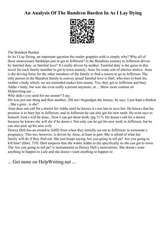 An Analysis Of The Bundren Burden In As I Lay Dying
The Bundren Burden
In As I Lay Dying, an important question the reader grapples with is simply why? Why all of
these unnecessary hardships just to get to Jefferson? Is the Bundrens journey to Jefferson driven
by familial duty, or familial love? It s really driven by neither. Familial duty is the guise in this
novel for each family member to get to town namely, Anse for some sort of ulterior motive. Anse
is the driving force for the other members of the family to find a reason to go to Jefferson. The
only person in the Bundren family to convey actual familial love is Darl, who tries to burn his
mother s body which, we are reminded makes him insane. Yes, they get to Jefferson and bury
Addie s body, but was she even really a person anymore, or ... Show more content on
Helpwriting.net ...
Why didn t you send for me sooner? I say.
Hit was jest one thing and then another...Hit ain t begrudgin the money, he says. I jest kept a thinkin
...She s goin , is she?
Anse does not call for a doctor for Addie until he knows it s too late to save her. He knows that his
promise is to bury her in Jefferson, and in Jefferson he can also get his new teeth. He even says to
himself, God s will be done...Now I can get them teeth. (pg 717). He doesn t call for a doctor
because he knows she will die if he doesn t. Not only can he get his new teeth in Jefferson, but he
can also pick up his new wife.
Dewey Dell has an errand to fulfill from when they initially set out to Jefferson: to terminate a
pregnancy. This too, however, is driven by Anse, at least in part. She is afraid of what her
family will do if they find out: She just keeps saying Are you going to tell pa? Are you going to
kill him? (Darl, 710). Darl suspects that she wants Addie to die specifically so she can get to town.
The Are you going to tell pa? is instrumental in Dewey Dell s motivations. She doesn t want
anything to happen to Lafe and she doesn t want anything to happen to
... Get more on HelpWriting.net ...
 