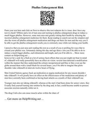 Phallus Enlargement Risk
Paste your text here and click on Next to observe this text redactor do it s issue. don t have any
text to check? HMore and a lot of men area unit turning to phallus enlargement drugs to induce a
much bigger phallus. However, some men area unit greatly risking their health by selecting the
incorrect phallus enlargement medicines for them. Keep reading to search out out the simplest and
also the worst off phallus enlargement medication and drugs out there for men and the way you ll
be able to get the phallus enlargement results you re extremely once while not risking your health.
I perceive that you just area unit reading this text as a result of you re probing for ways that to
extend your phallus size. fortunately during this day and age there s lots you ll be able to do to
induce a much bigger phallus, each dimension and length, and you ll be able to ... Show more
content on Helpwriting.net ...
however let s seek for a flash at a lot of serious facet effects that you just might not bear in mind
of. sildenafil will really powerfully have an effect on vision. several men detected a modification
within the manner that they understand the colours inexperienced and blue or they even see the
globe around them with a small blush for several hours. you ll be able to imagine that pilots
shouldn t take sildenafil at intervals twelve hours of flying.
Men United Nations agency buck up medication or angina medication for any reason shouldn t
take sildenafil. It will greatly have an effect on the effectiveness of the medication and plenty of
men have currently been confirmed as having heart attacks as a results of their sildenafil use.
Younger men also are taking sildenafil, whereas at the start it had been alone for senior voters. they
ll really find yourself turning into smitten by the drug and, in fact, could become unable to possess
associate erection naturally while not it.
The drug Cialis also can cause muscle aches within the share of
... Get more on HelpWriting.net ...
 
