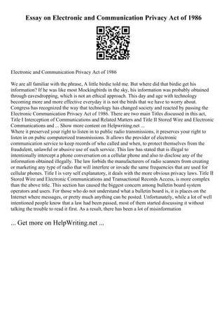Essay on Electronic and Communication Privacy Act of 1986
Electronic and Communication Privacy Act of 1986
We are all familiar with the phrase, A little birdie told me. But where did that birdie get his
information? If he was like most Mockingbirds in the sky, his information was probably obtained
through eavesdropping, which is not an ethical approach. This day and age with technology
becoming more and more effective everyday it is not the birds that we have to worry about.
Congress has recognized the way that technology has changed society and reacted by passing the
Electronic Communication Privacy Act of 1986. There are two main Titles discussed in this act,
Title I Interception of Communications and Related Matters and Title II Stored Wire and Electronic
Communications and ... Show more content on Helpwriting.net ...
Where it preserved your right to listen in to public radio transmissions, it preserves your right to
listen in on pubic computerized transmissions. It allows the provider of electronic
communication service to keep records of who called and when, to protect themselves from the
fraudulent, unlawful or abusive use of such service. This law has stated that is illegal to
intentionally intercept a phone conversation on a cellular phone and also to disclose any of the
information obtained illegally. The law forbids the manufacturers of radio scanners from creating
or marketing any type of radio that will interfere or invade the same frequencies that are used for
cellular phones. Title I is very self explanatory, it deals with the more obvious privacy laws. Title II
Stored Wire and Electronic Communications and Transactional Records Access, is more complex
than the above title. This section has caused the biggest concern among bulletin board system
operators and users. For those who do not understand what a bulletin board is, it is places on the
Internet where messages, or pretty much anything can be posted. Unfortunately, while a lot of well
intentioned people know that a law had been passed, most of them started discussing it without
talking the trouble to read it first. As a result, there has been a lot of misinformation
... Get more on HelpWriting.net ...
 