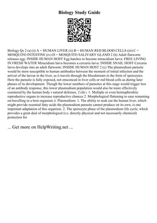 Biology Study Guide
Biology Qs 2 (a) (i) A = HUMAN LIVER (ii) B = HUMAN RED BLOOD CELLS (iii) C =
MOSQUITO INTESTINE (iv) D = MOSQUITO SALIVARY GLAND 2 (b) Adult flatworm
releases egg: INSIDE HUMAN HOST Egg hatches to become miracidium larva: FREE LIVING
IN FRESH WATER Miracidium larva becomes a cercaria larva: INSIDE SNAIL HOST Cercaria
larva develops into an adult flatworm: INSIDE HUMAN HOST 2 (c) The plasmodium parasite
would be most susceptible to human antibodies between the moment of initial infection and the
arrival of the larvae in the liver, as it travels through the bloodstream in the form of sporozytes.
Here the parasite is fully exposed, not ensconced in liver cells or red blood cells as during later
phases of its development. Though the lower numbers of parasites at this stage would trigger less
of an antibody response, this lower plasmodium population would also be more effectively
countered by the human body s natural defenses. 2 (d) i. 1. Multiple or even hermaphroditic
reproductive organs to increase reproductive chances 2. Morphological flattening to ease remaining
on/travelling in a host organism ii. Plasmodium: 1. The ability to seek out the human liver, which
might provide essential fatty acids the plasmodium parasite cannot produce on its own, is one
important adaptation of this organism. 2. The sporozyte phase of the plasmodium life cycle, which
provides a great deal of morphological (i.e. directly physical and not necessarily chemical)
protection for
... Get more on HelpWriting.net ...
 