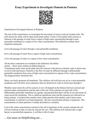 Essay Experiment to Investigate Osmosis in Potatoes
Experiment to Investigate Osmosis in Potatoes
The aim of this experiment is to investigate the movement of water in and out of plant cells. The
cells chosen for study will be taken from potato tubers. Firstly I will explain what osmosis is.
Osmosis is the passage of water from a region of high water concentration through a semi
permeable membrane to a region of low water concentration. This definition contains three
important statements:
a) It is the passage of water through a semi permeable membrane
b) It is the passage of water from a region of high water concentration
c) It is the passage of water to a region of low water concentration.
All the above statements are included in the definition, but define
certain ... Show more content on Helpwriting.net ...
Transpiration pulls water up the plant stem but osmosis is the process whereby water is drawn into
or out of cells and tissues. Osmosis is the flow of water by diffusion through a differentially
permeable membrane from areas of high water concentration to regions of low water concentration.
The diagram below illustrates this:
Water can freely penetrate all membrane. The cellulose cell wall does not act as a semi permeable
membrane and will allow most substances that are dissolved in water to freely pass through it.
Whether water enters the cell by osmosis or not will depend on the balance between external and
internal solute concentrations and the state of the cell. If the solutions on each side of the
differentially permeable membrane are equally concentrated then there will be no net movement of
water across the membrane. This is called an equilibrium state and the solutions are referred to as
being isotonic. A solution that contains more solute particles than another, and is hence more
concentrated, is referred to as being hypertonic. The less concentrated solution is hypotonic. This
concentration of solute particles is usually described as a molarity.
Even if the solute concentration external to the cell is hypotonic to the vacuole contents the cell
will not continue to take in water by osmosis for ever. The cellulose cell wall provides a rigid
barrier to uncontrolled expansion. A cell that is full of water
... Get more on HelpWriting.net ...
 