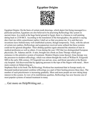 Egyptian Origins
Egyptian Origins: On the basis of certain tomb drawings, which depict feet being massaged in a
particular position, Egyptians are also believed to be practising Reflexology like system in
ancient times. In a tomb at the huge burial ground in Egypt, there is a famous to wall painting
dating back to 2330 BCE. According to the translation of the hieroglyphics, the patient is saying
don t hurt me while a practitioner replies I shall act so that you praise me. It is said that new
inventions leave behind many well established systems, though temporarily. Truly, with the advent
of certain new pathies, Reflexology and acupuncture received some setback but these systems
could not be ignored altogether. Their abiding qualities again attracted the attention of men in
medical profession as well as others. It was during the year 1582 that two distinguished European
physicians, Dr. Adamus and Dr. A tatis, brought out a book on Zone Therapy which gave
eminence to this primitive system of treatment. Modern Origins (zone theory): Zone therapy was
the precursor to modern reflexology, which was reborn thought the work of Willian H. Fitzgerald
MD in the early 20th century. D Fitzgerald was and ear, nose, and throat specialist at the Boston
city hospital. Jed discovered that by applying pressure to the tops of the fingers with metal... Show
more content on Helpwriting.net ...
Stephanie Rick in his book The Reflexology Workout has mentioned that in Europe nearly six
thousand medical personnel combine reflexology as a part of their healing process these days. The
number of such practitioners is increasing gradually. More and more people are now taking deep
interest in this system. In view of its multifarious qualities, Reflexology has now become one of
most popular systems of natural treatment in many
... Get more on HelpWriting.net ...
 
