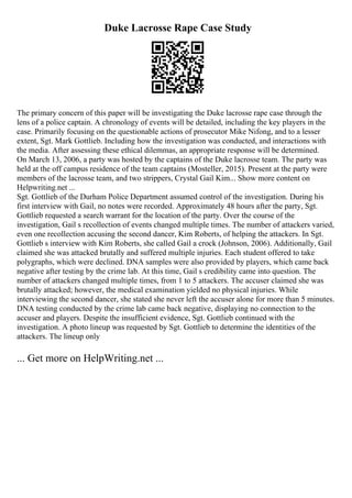 Duke Lacrosse Rape Case Study
The primary concern of this paper will be investigating the Duke lacrosse rape case through the
lens of a police captain. A chronology of events will be detailed, including the key players in the
case. Primarily focusing on the questionable actions of prosecutor Mike Nifong, and to a lesser
extent, Sgt. Mark Gottlieb. Including how the investigation was conducted, and interactions with
the media. After assessing these ethical dilemmas, an appropriate response will be determined.
On March 13, 2006, a party was hosted by the captains of the Duke lacrosse team. The party was
held at the off campus residence of the team captains (Mosteller, 2015). Present at the party were
members of the lacrosse team, and two strippers, Crystal Gail Kim... Show more content on
Helpwriting.net ...
Sgt. Gottlieb of the Durham Police Department assumed control of the investigation. During his
first interview with Gail, no notes were recorded. Approximately 48 hours after the party, Sgt.
Gottlieb requested a search warrant for the location of the party. Over the course of the
investigation, Gail s recollection of events changed multiple times. The number of attackers varied,
even one recollection accusing the second dancer, Kim Roberts, of helping the attackers. In Sgt.
Gottlieb s interview with Kim Roberts, she called Gail a crock (Johnson, 2006). Additionally, Gail
claimed she was attacked brutally and suffered multiple injuries. Each student offered to take
polygraphs, which were declined. DNA samples were also provided by players, which came back
negative after testing by the crime lab. At this time, Gail s credibility came into question. The
number of attackers changed multiple times, from 1 to 5 attackers. The accuser claimed she was
brutally attacked; however, the medical examination yielded no physical injuries. While
interviewing the second dancer, she stated she never left the accuser alone for more than 5 minutes.
DNA testing conducted by the crime lab came back negative, displaying no connection to the
accuser and players. Despite the insufficient evidence, Sgt. Gottlieb continued with the
investigation. A photo lineup was requested by Sgt. Gottlieb to determine the identities of the
attackers. The lineup only
... Get more on HelpWriting.net ...
 
