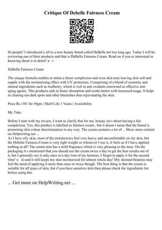 Critique Of Debelle Fairness Cream
Hi people! I introduced y all to a new beauty brand called DeBelle not too long ago. Today I will be
reviewing one of their products and that is DeBelle Fairness Cream. Read on if you re interested in
knowing about it in detail! в є
DeBelle Fairness Cream
The unique formula enables to attain a fairer complexion and even skin tone leaving skin soft and
supple with the moisturizing effect with UV protection. Comprising of a blend of cosmetic and
natural ingredients such as mulberry, which is rich in anti oxidants renowned as effective anti
aging agents. This products aids in faster absorption and works better with increased usage. It helps
in clearing out dark spots and other blemishes thus rejuvenating the skin.
Price Rs.158/ for 50gm | Shelf Life 3 Years | Availability
My Take
Before I start with my review, I want to clarify that for me, beauty isn t about having a fair
complexion. Yes, this product is labelled as fairness cream , but it doesn t mean that the brand is
promoting skin colour discrimination in any way. The cream contains a lot of ... Show more content
on Helpwriting.net ...
As I have oily skin, most of the moisturizers feel very heavy and uncomfortable on my skin, but
the Debelle Fairness Cream is very light weight so whenever I use it, It feels as if I have applied
nothing at all! The cream also has a mild fragrance which is very pleasing to the nose. On the
packaging it s mentioned that you should use the cream twice a day to get the best results out of
it, but I generally use it only once in a day (out of my laziness, I forget to apply it for the second
time! п ќ) and it still keeps my skin moisturized for almost whole day! Dry skinned beauties may
feel the need of applying it more than once or twice though. The best thing is that the cream is
suitable for all types of skin, but if you have sensitive skin then please check the ingredients list
before using this
... Get more on HelpWriting.net ...
 