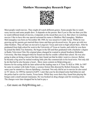 Matthew Mcconaughey Research Paper
Most people watch movies. They might all watch different genres. Some people like to watch
scary movies and some people don t. It depends on the person. But if you re like me then you like
to watch different kinds of movies, it depends on the mood that you re in. But when I m watching
movies I like to have this one special actorand his name is Matthew McConaughey. Matthew
McConaughey was born on November 4th 1969, he was raised in Uvalde Texas. While he was
growing up his parents got married three times and then got divorced twice. He grew up with two
older brothers. They all later on moved to Longview Texas and went to high school there. After he
graduated from high school he went to the University of Texas at Austin, and while he was there
he joined the Delta Tau fraternity. He began in the fall and then graduated with a bachelor s degree
in Radio Television Film. His original plans changed he wanted to attend Southern Methodist
University. But that changed when he found out that he couldn t afford that school. He was also
going to plan on being a lawyer but then later found out that he didn t want to a lawyer. Before
he became a big actor he started working little jobs like commercials in his local town. Not only did
he do that but he also became a local... Show more content on Helpwriting.net ...
Known for his acting skills he later achieved the leading man in A Time To Kill in 1996. In 1997
he came in contact with Jodie Foster, a science fiction film directed by Robert Zemeckis. That
same year he started in a Steven Spielberg s Amistad. Not only did he act in movies he also acted
in TV shows. In 1999 he starred in EdTV. Later that year he developed some bad behavior and
the police had to visit his Austin, Texas home. While they were there they found him playing the
bongos and a small amount marijuana. He was booked on drug charges and for resisting arrest.
The charges were later dropped but he had to pay a
... Get more on HelpWriting.net ...
 