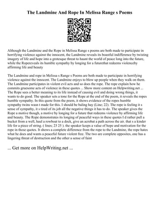 The Landmine And Rope In Melissa Range s Poems
Although the Landmine and the Rope in Melissa Range s poems are both made to participate in
horrifying violence against the innocent, the Landmine reveals its boastful indifference by twisting
imagery of life and hope into a grotesque threat to haunt the world of peace long into the future,
while the Ropereveals its humble sympathy by longing for a futurethat redeems violenceby
affirming life and beauty
The Landmine and rope in Melissa s Range s Poems are both made to participate in horrifying
violence against the innocent. The Landmine enjoys to blow up people when they walk on them.
The Landmine participates in violent evil acts and so does the rope. The rope explain how he
commits gruesome acts of violence in these quotes ... Show more content on Helpwriting.net ...
The Rope sees a better meaning to its life instead of causing evil and doing wrong things, it
wants to do good. The speaker sets a tone for the Rope at the end of the poem, it reveals the ropes
humble sympathy. In this quote from the poem, it shows evidence of the ropes humble
sympathy twins wasn t made for this. I should be baling hay (Line; 22). The rope is feeling it s
sense of sympathy, it s tired of its job all the negative things it has to do. The speaker gives the
Rope a motive though, a motive by longing for a future that redeems violence by affirming life
and beauty. The Rope demonstrates its longing of peaceful ways in these quotes I d rather pull a
bucket from a well, haul a rowboat to a dock, give an acrobat a path across the air. that s a kinder
life for a piece of string. ( lines; 23 25 ). the speaker keeps a value of hope and motivation for the
rope in those quotes. It shows a complete difference from the rope to the Landmine, the rope hates
what he does and wants a peaceful future violent free. The two are complete opposites, one has a
lingering threat of destruction and the other a sense of faint
... Get more on HelpWriting.net ...
 