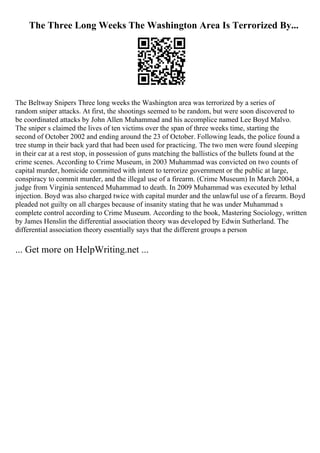 The Three Long Weeks The Washington Area Is Terrorized By...
The Beltway Snipers Three long weeks the Washington area was terrorized by a series of
random sniper attacks. At first, the shootings seemed to be random, but were soon discovered to
be coordinated attacks by John Allen Muhammad and his accomplice named Lee Boyd Malvo.
The sniper s claimed the lives of ten victims over the span of three weeks time, starting the
second of October 2002 and ending around the 23 of October. Following leads, the police found a
tree stump in their back yard that had been used for practicing. The two men were found sleeping
in their car at a rest stop, in possession of guns matching the ballistics of the bullets found at the
crime scenes. According to Crime Museum, in 2003 Muhammad was convicted on two counts of
capital murder, homicide committed with intent to terrorize government or the public at large,
conspiracy to commit murder, and the illegal use of a firearm. (Crime Museum) In March 2004, a
judge from Virginia sentenced Muhammad to death. In 2009 Muhammad was executed by lethal
injection. Boyd was also charged twice with capital murder and the unlawful use of a firearm. Boyd
pleaded not guilty on all charges because of insanity stating that he was under Muhammad s
complete control according to Crime Museum. According to the book, Mastering Sociology, written
by James Henslin the differential association theory was developed by Edwin Sutherland. The
differential association theory essentially says that the different groups a person
... Get more on HelpWriting.net ...
 
