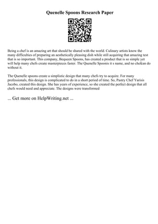 Quenelle Spoons Research Paper
Being a chef is an amazing art that should be shared with the world. Culinary artists know the
many difficulties of preparing an aesthetically pleasing dish while still acquiring that amazing test
that is so important. This company, Bequeen Spoons, has created a product that is so simple yet
will help many chefs create masterpieces faster. The Quenelle Spoonis it s name, and no chefcan do
without it.
The Quenelle spoons create a simplistic design that many chefs try to acquire. For many
professionals, this design is complicated to do in a short period of time. So, Pastry Chef Yarisis
Jacobo, created this design. She has years of experience, so she created the perfect design that all
chefs would need and appreciate. The designs were transformed
... Get more on HelpWriting.net ...
 
