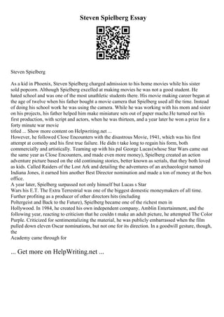 Steven Spielberg Essay
Steven Spielberg
As a kid in Phoenix, Steven Spielberg charged admission to his home movies while his sister
sold popcorn. Although Spielberg excelled at making movies he was not a good student. He
hated school and was one of the most unathletic students there. His movie making career began at
the age of twelve when his father bought a movie camera that Spielberg used all the time. Instead
of doing his school work he was using the camera. While he was working with his mom and sister
on his projects, his father helped him make miniature sets out of paper mache.He turned out his
first production, with script and actors, when he was thirteen, and a year later he won a prize for a
forty minute war movie
titled ... Show more content on Helpwriting.net ...
However, he followed Close Encounters with the disastrous Movie, 1941, which was his first
attempt at comedy and his first true failure. He didn t take long to regain his form, both
commercially and artistically. Teaming up with his pal George Lucas(whose Star Wars came out
the same year as Close Encounters, and made even more money), Spielberg created an action
adventure picture based on the old continuing stories, better known as serials, that they both loved
as kids. Called Raiders of the Lost Ark and detailing the adventures of an archaeologist named
Indiana Jones, it earned him another Best Director nomination and made a ton of money at the box
office.
A year later, Spielberg surpassed not only himself but Lucas s Star
Wars his E.T. The Extra Terrestrial was one of the biggest domestic moneymakers of all time.
Further profiting as a producer of other directors hits (including
Poltergeist and Back to the Future), Spielberg became one of the richest men in
Hollywood. In 1984, he created his own independent company, Amblin Entertainment, and the
following year, reacting to criticism that he couldn t make an adult picture, he attempted The Color
Purple. Criticized for sentimentalizing the material, he was publicly embarrassed when the film
pulled down eleven Oscar nominations, but not one for its direction. In a goodwill gesture, though,
the
Academy came through for
... Get more on HelpWriting.net ...
 