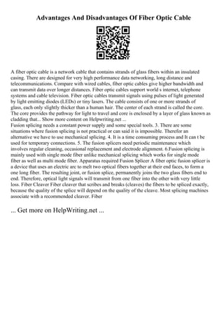 Advantages And Disadvantages Of Fiber Optic Cable
A fiber optic cable is a network cable that contains strands of glass fibers within an insulated
casing. There are designed for very high performance data networking, long distance and
telecommunications. Compare with wired cables, fiber optic cables give higher bandwidth and
can transmit data over longer distances. Fiber optic cables support world s internet, telephone
systems and cable television. Fiber optic cables transmit signals using pulses of light generated
by light emitting diodes (LEDs) or tiny lasers. The cable consists of one or more strands of
glass, each only slightly thicker than a human hair. The center of each strand is called the core.
The core provides the pathway for light to travel and core is enclosed by a layer of glass known as
cladding that... Show more content on Helpwriting.net ...
Fusion splicing needs a constant power supply and some special tools. 3. There are some
situations where fusion splicing is not practical or can said it is impossible. Therefor an
alternative we have to use mechanical splicing. 4. It is a time consuming process and It can t be
used for temporary connections. 5. The fusion splicers need periodic maintenance which
involves regular cleaning, occasional replacement and electrode alignment. 6.Fusion splicing is
mainly used with single mode fiber unlike mechanical splicing which works for single mode
fiber as well as multi mode fiber. Apparatus required Fusion Splicer A fiber optic fusion splicer is
a device that uses an electric arc to melt two optical fibers together at their end faces, to form a
one long fiber. The resulting joint, or fusion splice, permanently joins the two glass fibers end to
end. Therefore, optical light signals will transmit from one fiber into the other with very little
loss. Fiber Cleaver Fiber cleaver that scribes and breaks (cleaves) the fibers to be spliced exactly,
because the quality of the splice will depend on the quality of the cleave. Most splicing machines
associate with a recommended cleaver. Fiber
... Get more on HelpWriting.net ...
 