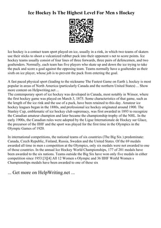 Ice Hockey Is The Highest Level For Men s Hockey
Ice hockey is a contact team sport played on ice, usually in a rink, in which two teams of skaters
use their sticks to shoot a vulcanized rubber puck into their opponent s net to score points. Ice
hockey teams usually consist of four lines of three forwards, three pairs of defencemen, and two
goaltenders. Normally, each team has five players who skate up and down the ice trying to take
the puck and score a goal against the opposing team. Teams normally have a goaltender as their
sixth on ice player, whose job is to prevent the puck from entering the goal.
A fast paced physical sport (leading to the nickname The Fastest Game on Earth ), hockey is most
popular in areas of North America (particularly Canada and the northern United States) ... Show
more content on Helpwriting.net ...
The contemporary sport of ice hockey was developed in Canada, most notably in Winsor, where
the first hockey game was played on March 3, 1875. Some characteristics of that game, such as
the length of the ice rink and the use of a puck, have been retained to this day. Amateur ice
hockey leagues began in the 1880s, and professional ice hockey originated around 1900. The
Stanley Cup, emblematic of ice hockey club supremacy, was first awarded in 1893 to recognize
the Canadian amateur champion and later became the championship trophy of the NHL. In the
early 1900s, the Canadian rules were adopted by the Ligue Internationale de Hockey sur Glace,
the precursor of the IIHF and the sport was played for the first time in the Olympics in the
Olympic Games of 1920.
In international competitions, the national teams of six countries (The Big Six ) predominate:
Canada, Czech Republic, Finland, Russia, Sweden and the United States. Of the 69 medals
awarded all time in men s competition at the Olympics, only six medals were not awarded to one
of those countries. In the annual Ice Hockey World Championships, 177 of 201 medals have
been awarded to the six nations. Teams outside the Big Six have won only five medals in either
competition since 1953:[3][4] All 12 Women s Olympic and 36 IIHF World Women s
Championships medals have been awarded to one of these six
... Get more on HelpWriting.net ...
 