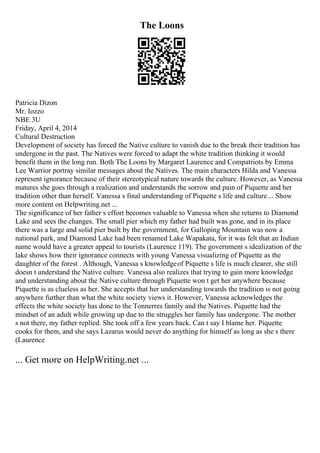 The Loons
Patricia Dizon
Mr. Iozzo
NBE 3U
Friday, April 4, 2014
Cultural Destruction
Development of society has forced the Native culture to vanish due to the break their tradition has
undergone in the past. The Natives were forced to adapt the white tradition thinking it would
benefit them in the long run. Both The Loons by Margaret Laurence and Compatriots by Emma
Lee Warrior portray similar messages about the Natives. The main characters Hilda and Vanessa
represent ignorance because of their stereotypical nature towards the culture. However, as Vanessa
matures she goes through a realization and understands the sorrow and pain of Piquette and her
tradition other than herself. Vanessa s final understanding of Piquette s life and culture... Show
more content on Helpwriting.net ...
The significance of her father s effort becomes valuable to Vanessa when she returns to Diamond
Lake and sees the changes. The small pier which my father had built was gone, and in its place
there was a large and solid pier built by the government, for Galloping Mountain was now a
national park, and Diamond Lake had been renamed Lake Wapakata, for it was felt that an Indian
name would have a greater appeal to tourists (Laurence 119). The government s idealization of the
lake shows how their ignorance connects with young Vanessa visualizing of Piquette as the
daughter of the forest . Although, Vanessa s knowledgeof Piquette s life is much clearer, she still
doesn t understand the Native culture. Vanessa also realizes that trying to gain more knowledge
and understanding about the Native culture through Piquette won t get her anywhere because
Piquette is as clueless as her. She accepts that her understanding towards the tradition is not going
anywhere further than what the white society views it. However, Vanessa acknowledges the
effects the white society has done to the Tonnerres family and the Natives. Piquette had the
mindset of an adult while growing up due to the struggles her family has undergone. The mother
s not there, my father replied. She took off a few years back. Can t say I blame her. Piquette
cooks for them, and she says Lazarus would never do anything for himself as long as she s there
(Laurence
... Get more on HelpWriting.net ...
 