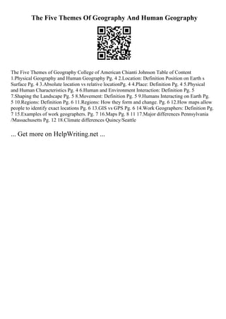 The Five Themes Of Geography And Human Geography
The Five Themes of Geography College of American Chianti Johnson Table of Content
1.Physical Geography and Human Geography Pg. 4 2.Location: Definition Position on Earth s
Surface Pg. 4 3.Absolute location vs relative locationPg. 4 4.Place: Definition Pg. 4 5.Physical
and Human Characteristics Pg. 4 6.Human and Environment Interaction: Definition Pg. 5
7.Shaping the Landscape Pg. 5 8.Movement: Definition Pg. 5 9.Humans Interacting on Earth Pg.
5 10.Regions: Definition Pg. 6 11.Regions: How they form and change. Pg. 6 12.How maps allow
people to identify exact locations Pg. 6 13.GIS vs GPS Pg. 6 14.Work Geographers: Definition Pg.
7 15.Examples of work geographers. Pg. 7 16.Maps Pg. 8 11 17.Major differences Pennsylvania
/Massachusetts Pg. 12 18.Climate differences Quincy/Seattle
... Get more on HelpWriting.net ...
 