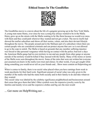 Ethical Issues In The Goodfellas
The Goodfellas movie is a movie about the life of a gangster growing up in the New York Mafia.
A young man name Henry, ever since he was a young boy always wanted to be in the Mafia.
Henry grew up on the streets with the Mafia wanting to be like them because no would ever mess
with them and they could park wherever they wanted and not get a ticket. The movie itselfs had
showed the mafias subculture and shows all their norms, values, and also their deviant lifestyle
throughout the movie. The people around and in the Mafiaare part of a subculture where there are
certain people who are considered criminals and can protect anyone that can t or is not allowed
to go to the cops to snitch. The Mafia is based on grounds that any member suffering injustice
was forced to take personal vengeance while having no contact with the police.And now a days
the American Mafia gangs had its own territory to run and any people from other gangs or anyone
outside of the territory would be killed if they messed with the family. Many of the mores or norms
of the Mafia were seen throughout the movie. Some of the rules that were not written but everyone
just assumed you knew in the mafia were trust and silence. In other words, if you got caught while
doing something you would never tell on your friends and... Show more content on Helpwriting.net
...
When is comes to family, there is no social value placed when you have earnings from week to
week paychecks for their hard work. Significant amount of social value was only given to the
member of the mafia who had the status both socially and in their family to do and take whatever
they wanted.
This social value was labeled by the celebrity significance,neighborhood and businessmen around
their areas that gave them that label. Other symbols were the expensive jewelry worn by the
families and mainly wives and the expensive clothes and big cars the men would
... Get more on HelpWriting.net ...
 
