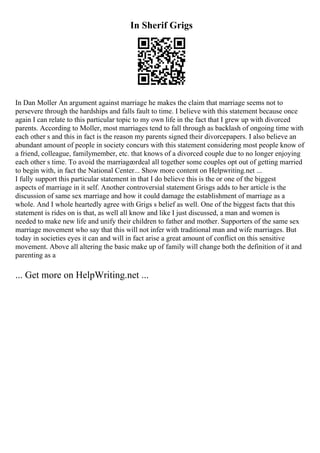 In Sherif Grigs
In Dan Moller An argument against marriage he makes the claim that marriage seems not to
persevere through the hardships and falls fault to time. I believe with this statement because once
again I can relate to this particular topic to my own life in the fact that I grew up with divorced
parents. According to Moller, most marriages tend to fall through as backlash of ongoing time with
each other s and this in fact is the reason my parents signed their divorcepapers. I also believe an
abundant amount of people in society concurs with this statement considering most people know of
a friend, colleague, familymember, etc. that knows of a divorced couple due to no longer enjoying
each other s time. To avoid the marriageordeal all together some couples opt out of getting married
to begin with, in fact the National Center... Show more content on Helpwriting.net ...
I fully support this particular statement in that I do believe this is the or one of the biggest
aspects of marriage in it self. Another controversial statement Grisgs adds to her article is the
discussion of same sex marriage and how it could damage the establishment of marriage as a
whole. And I whole heartedly agree with Grigs s belief as well. One of the biggest facts that this
statement is rides on is that, as well all know and like I just discussed, a man and women is
needed to make new life and unify their children to father and mother. Supporters of the same sex
marriage movement who say that this will not infer with traditional man and wife marriages. But
today in societies eyes it can and will in fact arise a great amount of conflict on this sensitive
movement. Above all altering the basic make up of family will change both the definition of it and
parenting as a
... Get more on HelpWriting.net ...
 