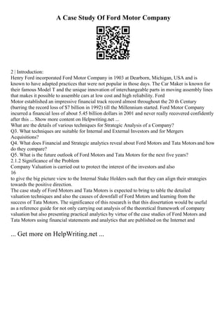 A Case Study Of Ford Motor Company
2 | Introduction:
Henry Ford incorporated Ford Motor Company in 1903 at Dearborn, Michigan, USA and is
known to have adapted practices that were not popular in those days. The Car Maker is known for
their famous Model T and the unique innovation of interchangeable parts in moving assembly lines
that makes it possible to assemble cars at low cost and high reliability. Ford
Motor established an impressive financial track record almost throughout the 20 th Century
(barring the record loss of $7 billion in 1992) till the Millennium started. Ford Motor Company
incurred a financial loss of about 5.45 billion dollars in 2001 and never really recovered confidently
after this ... Show more content on Helpwriting.net ...
What are the details of various techniques for Strategic Analysis of a Company?
Q3. What techniques are suitable for Internal and External Investors and for Mergers
Acquisitions?
Q4. What does Financial and Strategic analytics reveal about Ford Motors and Tata Motorsand how
do they compare?
Q5. What is the future outlook of Ford Motors and Tata Motors for the next five years?
2.1.2 Significance of the Problem
Company Valuation is carried out to protect the interest of the investors and also
16
to give the big picture view to the Internal Stake Holders such that they can align their strategies
towards the positive direction.
The case study of Ford Motors and Tata Motors is expected to bring to table the detailed
valuation techniques and also the causes of downfall of Ford Motors and learning from the
success of Tata Motors. The significance of this research is that this dissertation would be useful
as a reference guide for not only carrying out analysis of the theoretical framework of company
valuation but also presenting practical analytics by virtue of the case studies of Ford Motors and
Tata Motors using financial statements and analytics that are published on the Internet and
... Get more on HelpWriting.net ...
 
