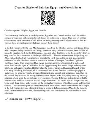 Creation Stories of Babylon, Egypt, and Genesis Essay
Creation myths of Babylon, Egypt, and Genesis
There are many similarities in the Babylonian, Egyptian, and Genesis stories. In all the stories
one god creates man and explains how all things on earth come to being. They also set up their
calendars and show examples of evil within each story to set up moral rules for man to live by.
How do these elements compare between each of these stories?
In the Babylonian myth the God Marduk creates man from the blood of another god Kingu. Blood
will I compose, bring a skeleton into being, Produce a lowly, primitive creature, Man shall be his
name. In Egyptian myth the God Rae creates man and takes this form. In the Genesis story there is
only one God, he creates man in the image of himself. ... Show more content on Helpwriting.net ...
After cutting the body of Tiamat in two, he made the Earth having the sun and moon come in
and out of her ribs. Her head he made a mountain and out of her eyes flowed the Tigris and
Euphrates rivers. Then he disposed her eleven monster serpents, which include a snake, and
made them into the signs of the Zodiac. In the Egyptian story Rae names things and they come
into being and creates man last. He then takes the form of a man and becomes Pharaoh or the
God King. Similarly, in Genesis, God creates the Earth from a formless void into geophysical
features, as we know it. Then he creates all the plants and animals and last creates man, then on
the seventh day he rested. In having God take seven days to make everything it sets up a weekly
calendar, where as on the seventh day everyone rests. The one difference in the stories is that he
let man name and have dominion over all things he created. This shows how all things came into
being in all three stories and even sets up the political environment of the Babylonian and Egyptian
cultures. There are other parallels in the Babylonian and Genesis stories not told here for example;
in the Babylonian story one of the first Gods to appear is Lahmu, meaning Mud. In the Genesis
story, the first man called Adam, also meaning Mud. You can also see the relationship in their
calendars
... Get more on HelpWriting.net ...
 