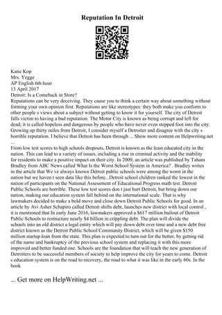 Reputation In Detroit
Katie Kop
Mrs. Yegge
AP English 6th hour
13 April 2017
Detroit: Is a Comeback in Store?
Reputations can be very deceiving. They cause you to think a certain way about something without
forming your own opinion first. Reputations are like stereotypes: they both make you conform to
other people s views about a subject without getting to know it for yourself. The city of Detroit
falls victim to having a bad reputation. The Motor City is known as being corrupt and left for
dead; it is called hopeless and dangerous by people who have never even stepped foot into the city.
Growing up thirty miles from Detroit, I consider myself a Detroiter and disagree with the city s
horrible reputation. I believe that Detroit has been through ... Show more content on Helpwriting.net
...
From low test scores to high schools dropouts, Detroit is known as the least educated city in the
nation. This can lead to a variety of issues, including a rise in criminal activity and the inability
for residents to make a positive impact on their city. In 2009, an article was published by Taham
Bradley from ABC News called What Is the Worst School System in America? . Bradley writes
in the article that We ve always known Detroit public schools were among the worst in the
nation but we haven t seen data like this before...Detroit school children ranked the lowest in the
nation of participants on the National Assessment of Educational Progress math test. Detroit
Public Schools are horrible. These low test scores don t just hurt Detroit, but bring down our
nation, making our education system fall behind on the international scale. That is why
lawmakers decided to make a bold move and close down Detroit Public Schools for good. In an
article by Avi Asher Schapiro called Detroit shifts debt, launches new district with local control ,
it is mentioned that In early June 2016, lawmakers approved a $617 million bailout of Detroit
Public Schools to restructure nearly $4 billion in crippling debt. The plan will divide the
schools into an old district a legal entity which will pay down debt over time and a new debt free
district known as the Detroit Public School Community District, which will be given $150
million startup loan from the state. This plan is expected to turn out for the better, by getting rid
of the name and bankruptcy of the previous school system and replacing it with this more
improved and better funded one. Schools are the foundation that will teach the new generation of
Detroiters to be successful members of society to help improve the city for years to come. Detroit
s education system is on the road to recovery, the road to what it was like in the early 60s. In the
book
... Get more on HelpWriting.net ...
 
