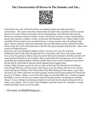 The Characteristics Of Heroes In The Outsides And The...
Gerard Way once said, All the best heroes are ordinary people who make themselves
extraordinary . This quote means that someone does not need to be a superhero and have special
powers to be a hero. Heroes are people who do amazing things with what traits they possess.
Heroes are extremely common in books, movies, and comics. In today s society, heroescould be
anyone from doctors to soldiers. Clearly, in the book The Outsiders by S.E. Hinton, Darry Curtis
and Dallas Winston both can be considered heroes. A herois someone who will selflessly help
others. Heroes make the world and community more desirable places and are admired by others.
Heroes make the world a better place due to the fact they protect people, help keep the... Show more
content on Helpwriting.net ...
Darry does not want anything to happen to Pony so he has to be very firm with him.
Furthermore Darry looks after the gang and tries to keep them safe. Some of the gang s home
lives are not the greatest so Darry always leaves the front door unlocked so that they can blow off
steam and keep themselves out of trouble. Darry would rather have the gang stay over on their
couch than do something foolish. Without a doubt, Darry Curtis can be considered a hero due to
the fact that he works hard to keep his family together and to support them.
Clearly, Dallas Winston can also be seen as a hero in the book The Outsiders by S.E Hinton.
Even though Dally has a police record a mile long, he cares for Johnny and tries to be a caring
and loving figure in Johnny s life. When Johnny kills Bob, Dally gives him money, a gun, and a
safe spot to go. Dally could have saved the getaway location and his back up plan for himself, but
he gave it to Johnny. Johnny is one of the only things on earth that Dally loves. Another example
that Dally is a hero is that he saves Johnny from the burning church, even though he could die
doing it. To save Johnny from burning to death, he runs back into the church, risking his life in
order to save Johnny. This is exactly what firefighters and other heroes do. Ultimately, as much
trouble that Dally causes, he can be called
... Get more on HelpWriting.net ...
 