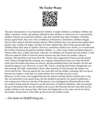 Ms Taylor Waste
The prise from parents is very important for children. It makes children s confidence. Mother and
father s reactions, words, and opinions affected to their children so much even if it is not good for
children. Parents can create first children s idea that would be base idea of children. If parents
always against them, they won t have confidence in themselves. Sometimes, children struggle
between their opinion and their parents opinion. When children have own opinion that against their
parents, they wouldn t be happy, and they lost their original idea. Most of the parents hope their
children follow their ideas or opinion. However, sometimes children can t do this, so it would make
the conflict of between the parents and their children. A... Show more content on Helpwriting.net ...
Frances didn t have a father that mean, when she was children, she listened only her mother s word.
That was made her field of vision be narrow because she only knows her mother s ideas or
opinions. She heard the word waste from Ms. Taylor when suggested to Frances join the speech
team. Frances thought that the meaning was a negative thing because that was when she heard
waste from the mother that mean was always, she did something bad or she shouldn t do this and
should do opposite way. However, it wasn t Ms. Taylor s meaning, but Frances thought that was
bad meaning. She didn t understand or know other meaning of waste because her mother was
never used for her. Then she agreed she was waste that was her mother s meaning. She was up set
between her mother s word that was waste and her new word that was also waste .
Moreover, in this scene, she struggled between her interest and duty that her mother gave to her.
She was interested to join speech team, but she needed to go practice for speech competition, it
was coming soon. However, the day of the practice was overlapped her Princeton Review that
her mother already paid for Frances to go the university of California Berkeley. She was puzzled
she go to the practice that was she wanted to do or go to the Princeton Review class that was her
mother told her to she must go there. She chose she skipped the review class even if she lied to
her mother. Frances knew if she didn t go the review her mother would
... Get more on HelpWriting.net ...
 