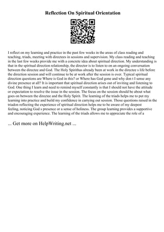 Reflection On Spiritual Orientation
I reflect on my learning and practice in the past few weeks in the areas of class reading and
teaching, triads, meeting with directees in sessions and supervision. My class reading and teaching
in the last few weeks provide me with a concrete idea about spiritual direction. My understanding is
that in the spiritual direction relationship, the director is to listen to on an ongoing conversation
between the directee and God. The Holy Spirithas already been at work in the directee s life before
the direction session and will continue to be at work after the session is over. Typical spiritual
direction questions are Where is God in this? or Where has God gone and why don t I sense any
divine presence at all? It is important that spiritual direction arises out of inviting and listening to
God. One thing I learn and need to remind myself constantly is that I should not have the attitude
or expectation to resolve the issue in the session. The focus on the session should be about what
goes on between the directee and the Holy Spirit. The learning of the triads helps me to put my
learning into practice and build my confidence in carrying out session. Those questions raised in the
triadon reflecting the experience of spiritual direction helps me to be aware of my deepest
feeling, noticing God s presence or a sense of holiness. The group learning provides a supportive
and encouraging experience. The learning of the triads allows me to appreciate the role of a
... Get more on HelpWriting.net ...
 