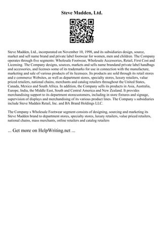Steve Madden, Ltd.
Steve Madden, Ltd., incorporated on November 10, 1998, and its subsidiaries design, source,
market and sell name brand and private label footwear for women, men and children. The Company
operates through five segments: Wholesale Footwear, Wholesale Accessories, Retail, First Cost and
Licensing. The Company designs, sources, markets and sells name brandand private label handbags
and accessories, and licenses some of its trademarks for use in connection with the manufacture,
marketing and sale of various products of its licensees. Its products are sold through its retail stores
and e commerce Websites, as well as department stores, specialty stores, luxury retailers, value
priced retailers, national chains, merchants and catalog retailers throughout the United States,
Canada, Mexico and South Africa. In addition, the Company sells its products in Asia, Australia,
Europe, India, the Middle East, South and Central America and New Zealand. It provides
merchandising support to its department storecustomers, including in store fixtures and signage,
supervision of displays and merchandising of its various product lines. The Company s subsidiaries
include Steve Madden Retail, Inc. and BA Brand Holdings LLC.
The Company s Wholesale Footwear segment consists of designing, sourcing and marketing its
Steve Madden brand to department stores, specialty stores, luxury retailers, value priced retailers,
national chains, mass merchants, online retailers and catalog retailers
... Get more on HelpWriting.net ...
 