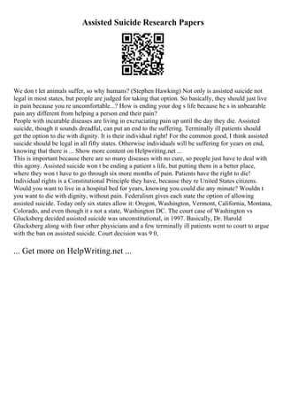Assisted Suicide Research Papers
We don t let animals suffer, so why humans? (Stephen Hawking) Not only is assisted suicide not
legal in most states, but people are judged for taking that option. So basically, they should just live
in pain because you re uncomfortable...? How is ending your dog s life because he s in unbearable
pain any different from helping a person end their pain?
People with incurable diseases are living in excruciating pain up until the day they die. Assisted
suicide, though it sounds dreadful, can put an end to the suffering. Terminally ill patients should
get the option to die with dignity. It is their individual right! For the common good, I think assisted
suicide should be legal in all fifty states. Otherwise individuals will be suffering for years on end,
knowing that there is ... Show more content on Helpwriting.net ...
This is important because there are so many diseases with no cure, so people just have to deal with
this agony. Assisted suicide won t be ending a patient s life, but putting them in a better place,
where they won t have to go through six more months of pain. Patients have the right to die!
Individual rights is a Constitutional Principle they have, because they re United States citizens.
Would you want to live in a hospital bed for years, knowing you could die any minute? Wouldn t
you want to die with dignity, without pain. Federalism gives each state the option of allowing
assisted suicide. Today only six states allow it: Oregon, Washington, Vermont, California, Montana,
Colorado, and even though it s not a state, Washington DC. The court case of Washington vs
Glucksberg decided assisted suicide was unconstitutional, in 1997. Basically, Dr. Harold
Glucksberg along with four other physicians and a few terminally ill patients went to court to argue
with the ban on assisted suicide. Court decision was 9 0,
... Get more on HelpWriting.net ...
 