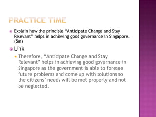    Explain how the principle “Anticipate Change and Stay
    Relevant” helps in achieving good governance in Singapore.
    (5m)
 Link
       Therefore, “Anticipate Change and Stay
        Relevant” helps in achieving good governance in
        Singapore as the government is able to foresee
        future problems and come up with solutions so
        the citizens’ needs will be met properly and not
        be neglected.
 