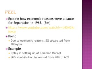  Explain how economic reasons were a cause
  for Separation in 1965. (5m)
 http://www.youtube.com/watch?v=tH0M3ki
  Mxco
 Point
    Due to economic reasons, SG separated from
     Malaysia
 Example
    Delay in setting up of Common Market
    SG’s contribution increased from 40% to 60%
 