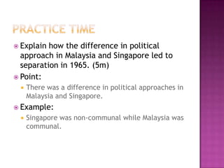  Explain how the difference in political
  approach in Malaysia and Singapore led to
  separation in 1965. (5m)
 Point:
    There was a difference in political approaches in
     Malaysia and Singapore.
 Example:
    Singapore was non-communal while Malaysia was
     communal.
 