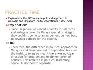   Explain how the difference in political approach in
    Malaysia and Singapore led to separation in 1965. (5m)
 Explanation:
       Since Singapore was about equality for all races
        and Malaysia gave the Malays special privileges,
        they couldn’t come to an agreement on how best
        to develop policies for the people.
 Link
       Therefore, the difference in political approach in
        Malaysia and Singapore led to separation because
        the inability to agree meant there was no clear
        direction for progress and implementation of
        policies. This resulted in political instability,
        hence SG decided to separate.
 