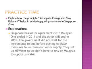    Explain how the principle “Anticipate Change and Stay
    Relevant” helps in achieving good governance in Singapore.
    (5m)
 Explanation:
       Singapore has water agreements with Malaysia.
        One ended in 2011 and the other will end in
        2061. The government did not wait for the
        agreements to end before putting in place
        measures to increase our water supply. They set
        up NEWater so we don’t have to rely on Malaysia
        to supply us water.
 